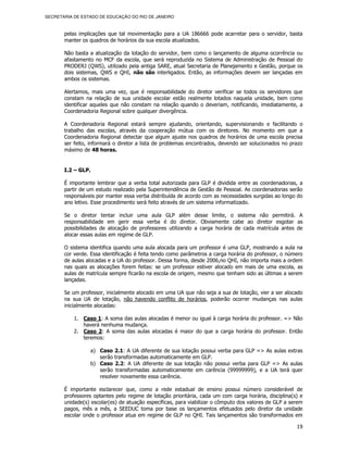 SECRETARIA DE ESTADO DE EDUCAÇÃO DO RIO DE JANEIRO



       pelas implicações que tal movimentação para a UA 186666 pode acarretar para o servidor, basta
       manter os quadros de horários da sua escola atualizados.

       Não basta a atualização da lotação do servidor, bem como o lançamento de alguma ocorrência ou
       afastamento no MCF da escola, que será reproduzida no Sistema de Administração de Pessoal do
       PRODERJ (QWS), utilizado pela antiga SARE, atual Secretaria de Planejamento e Gestão, porque os
       dois sistemas, QWS e QHI, não são interligados. Então, as informações devem ser lançadas em
       ambos os sistemas.

       Alertamos, mais uma vez, que é responsabilidade do diretor verificar se todos os servidores que
       constam na relação de sua unidade escolar estão realmente lotados naquela unidade, bem como
       identificar aqueles que não constam na relação quando o deveriam, notificando, imediatamente, a
       Coordenadoria Regional sobre qualquer divergência.

       A Coordenadoria Regional estará sempre ajudando, orientando, supervisionando e facilitando o
       trabalho das escolas, através da cooperação mútua com os diretores. No momento em que a
       Coordenadoria Regional detectar que algum ajuste nos quadros de horários de uma escola precisa
       ser feito, informará o diretor a lista de problemas encontrados, devendo ser solucionados no prazo
       máximo de 48 horas.


       I.2 – GLP.

       É importante lembrar que a verba total autorizada para GLP é dividida entre as coordenadorias, a
       partir de um estudo realizado pela Superintendência de Gestão de Pessoal. As coordenadorias serão
       responsáveis por manter essa verba distribuída de acordo com as necessidades surgidas ao longo do
       ano letivo. Esse procedimento será feito através de um sistema informatizado.

       Se o diretor tentar incluir uma aula GLP além desse limite, o sistema não permitirá. A
       responsabilidade em gerir essa verba é do diretor. Obviamente cabe ao diretor esgotar as
       possibilidades de alocação de professores utilizando a carga horária de cada matrícula antes de
       alocar essas aulas em regime de GLP.

       O sistema identifica quando uma aula alocada para um professor é uma GLP, mostrando a aula na
       cor verde. Essa identificação é feita tendo como parâmetros a carga horária do professor, o número
       de aulas alocadas e a UA do professor. Dessa forma, desde 2006,no QHI, não importa mais a ordem
       nas quais as alocações forem feitas: se um professor estiver alocado em mais de uma escola, as
       aulas de matrícula sempre ficarão na escola de origem, mesmo que tenham sido as últimas a serem
       lançadas.

       Se um professor, inicialmente alocado em uma UA que não seja a sua de lotação, vier a ser alocado
       na sua UA de lotação, não havendo conflito de horários, poderão ocorrer mudanças nas aulas
       inicialmente alocadas:

           1. Caso 1: A soma das aulas alocadas é menor ou igual à carga horária do professor. => Não
              haverá nenhuma mudança.
           2. Caso 2: A soma das aulas alocadas é maior do que a carga horária do professor. Então
              teremos:

                 a) Caso 2.1: A UA diferente de sua lotação possui verba para GLP => As aulas extras
                    serão transformadas automaticamente em GLP.
                 b) Caso 2.2: A UA diferente de sua lotação não possui verba para GLP => As aulas
                    serão transformadas automaticamente em carência (99999999), e a UA terá quer
                    resolver novamente essa carência.

       É importante esclarecer que, como a rede estadual de ensino possui número considerável de
       professores optantes pelo regime de lotação prioritária, cada um com carga horária, disciplina(s) e
       unidade(s) escolar(es) de atuação específicas, para viabilizar o cômputo dos valores de GLP a serem
       pagos, mês a mês, a SEEDUC toma por base os lançamentos efetuados pelo diretor da unidade
       escolar onde o professor atua em regime de GLP no QHI. Tais lançamentos são transformados em

                                                                                                       19
 