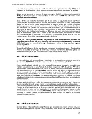 SECRETARIA DE ESTADO DE EDUCAÇÃO DO RIO DE JANEIRO



       um relatório que, por sua vez, é inserido no sistema de pagamentos da antiga SARE, atual
       Secretaria de Planejamento e Gestão, gerando os valores creditados nos vencimentos do docente.

       Dessa forma, somente os tempos de aula em regime de GLP devidamente lançados no
       QHI pelo diretor da unidade escolar onde o docente atua em GLP são automaticamente
       inseridos no relatório citado.

       Caso o diretor não mantenha atualizado o QHI de sua escola, ou seja, tenha alocado o professor
       com quantidade de tempos diferente daqueles efetivamente ministrados e/ou em data posterior
       àquela em que o mesmo iniciou suas atividades, o relatório gerado não refletirá a realidade
       praticada pelo docente, resultando em valores de remuneração diferentes do esperado. Essa é uma
       das razões pela qual o diretor tem a responsabilidade de manter o QHI devidamente atualizado à
       medida que as alterações forem ocorrendo. De outro modo: as novas aulas ministradas em regime
       de GLP devem ser imediatamente lançadas no QHI, uma vez que o sistema computa as aulas a
       partir do momento em que ela passa a figurar no QHI. Não existe o caso, por exemplo, de o diretor
       lançar tempos de GLP no dia 01/04 a contar de 01/03; os tempos lançados a partir de 01/04 são
       contados a partir de 01/04. E essa responsabilidade é do diretor.

       ATENÇÃO: Caso o QHI não permita o lançamento de aulas de determinado professor em
       regime de GLP, o diretor não deve autorizar que o professor ministre as aulas. O sistema
       é idealizado para não permitir a inserção de aulas em regime de GLP, caso haja alguma
       causa impeditiva.

       Ocorrendo tal hipótese, o diretor deverá entrar em contato, imediatamente, com a Coordenadoria
       Regional e aguardar a verificação do motivo que causou o impedimento. Somente após a sua
       solução e a atualização do QHI o professor deverá iniciar suas atividades em GLP.


       I.3 – CONTR ATO TEMPORÁRIO.

        A responsabilidade pela identificação das necessidades de contratos temporários é da CR, a partir
       das carências (99999999) constantes nos quadros de horários, informadas pelo diretor.

       Caso a solução adotada pela CR para cobrir uma carência seja uma contratação temporária, esta
       realizará o cadastramento de uma Proposta de Contrato Temporário - PCT. Enquanto a PCT estiver
       sendo avaliada pela Superintendência de Gestão de Pessoal, as aulas correspondentes aparecerão
       nos quadros de horários na cor azul escuro. O diretor deverá ficar atento ao quadro de horários,
       pois o contratado só poderá ministrar as aulas para as quais foi alocado após as avaliações
       executadas pela Superintendência de Gestão de Pessoal. Caso essas avaliações sejam favoráveis, as
       aulas aparecerão na cor azul claro. Após essa mudança de cor no quadro de horários, o professor
       estará autorizado a ministrar as aulas, sendo responsabilidade da CR providenciar a apresentação do
       professor à escola.

       O diretor poderá modificar o horário das aulas do contratado, da mesma forma que o faz com as
       demais matrículas, devendo sempre manter o número de aulas igual à carga horária do contrato.
       Caso as avaliações executadas pela Superintendência de Gestão de Pessoal não sejam favoráveis à
       contratação, seja pela inabilitação do candidato pela CDRH, seja pela verificação, pela CQHI, de que
       a carência pode ser eliminada sem a utilização de contrato temporário, as aulas respectivas serão
       novamente transformadas em carência (99999999). Caberá à Coordenadoria Regional resolver o
       problema da carência, através do cadastramento de nova proposta ou alocação de professor
       estatutário, respectivamente.




       I.4 – FUNÇÕES EXTRACLASSE.

       O diretor deverá indicar as funções dos professores que não estão alocados em nenhuma aula, mas
       que estão desempenhando alguma função extraclasse, como Auxiliar de Secretaria, Auxiliar de


                                                                                                        20
 