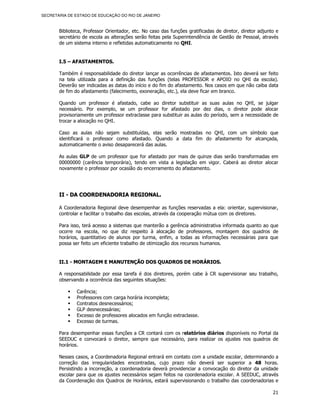 SECRETARIA DE ESTADO DE EDUCAÇÃO DO RIO DE JANEIRO



       Biblioteca, Professor Orientador, etc. No caso das funções gratificadas de diretor, diretor adjunto e
       secretário de escola as alterações serão feitas pela Superintendência de Gestão de Pessoal, através
       de um sistema interno e refletidas automaticamente no QHI.


       I.5 – AFASTAMENTOS.

       Também é responsabilidade do diretor lançar as ocorrências de afastamentos. Isto deverá ser feito
       na tela utilizada para a definição das funções (telas PROFESSOR e APOIO no QHI da escola).
       Deverão ser indicadas as datas do início e do fim do afastamento. Nos casos em que não caiba data
       de fim do afastamento (falecimento, exoneração, etc.), ela deve ficar em branco.

       Quando um professor é afastado, cabe ao diretor substituir as suas aulas no QHI, se julgar
       necessário. Por exemplo, se um professor for afastado por dez dias, o diretor pode alocar
       provisoriamente um professor extraclasse para substituir as aulas do período, sem a necessidade de
       trocar a alocação no QHI.

       Caso as aulas não sejam substituídas, elas serão mostradas no QHI, com um símbolo que
       identificará o professor como afastado. Quando a data fim do afastamento for alcançada,
       automaticamente o aviso desaparecerá das aulas.

       As aulas GLP de um professor que for afastado por mais de quinze dias serão transformadas em
       00000000 (carência temporária), tendo em vista a legislação em vigor. Caberá ao diretor alocar
       novamente o professor por ocasião do encerramento do afastamento.




       II - DA COORDENADORIA REGIONAL.

       A Coordenadoria Regional deve desempenhar as funções reservadas a ela: orientar, supervisionar,
       controlar e facilitar o trabalho das escolas, através da cooperação mútua com os diretores.

       Para isso, terá acesso a sistemas que manterão a gerência administrativa informada quanto ao que
       ocorre na escola, no que diz respeito à alocação de professores, montagem dos quadros de
       horários, quantitativo de alunos por turma, enfim, a todas as informações necessárias para que
       possa ser feito um eficiente trabalho de otimização dos recursos humanos.


       II.1 - MONTAGEM E MANUTENÇÃO DOS QUADROS DE HORÁRIOS.

       A responsabilidade por essa tarefa é dos diretores, porém cabe à CR supervisionar seu trabalho,
       observando a ocorrência das seguintes situações:

               Carência;
               Professores com carga horária incompleta;
               Contratos desnecessários;
               GLP desnecessárias;
               Excesso de professores alocados em função extraclasse.
               Excesso de turmas.

       Para desempenhar essas funções a CR contará com os relatórios diários disponíveis no Portal da
       SEEDUC e convocará o diretor, sempre que necessário, para realizar os ajustes nos quadros de
       horários.

       Nesses casos, a Coordenadoria Regional entrará em contato com a unidade escolar, determinando a
       correção das irregularidades encontradas, cujo prazo não deverá ser superior a 48 horas.
       Persistindo a incorreção, a coordenadoria deverá providenciar a convocação do diretor da unidade
       escolar para que os ajustes necessários sejam feitos na coordenadoria escolar. A SEEDUC, através
       da Coordenação dos Quadros de Horários, estará supervisionando o trabalho das coordenadorias e

                                                                                                         21
 