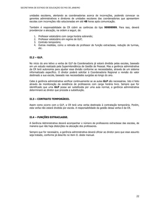 SECRETARIA DE ESTADO DE EDUCAÇÃO DO RIO DE JANEIRO



       unidades escolares, alertando as coordenadorias acerca de incorreções, podendo convocar os
       gerentes administrativos e diretores de unidades escolares das coordenadorias que apresentem
       escolas com incorreções não solucionadas em até 48 horas após comunicação.

       Também é responsabilidade da CR cobrir as carências do tipo 99999999. Para isso, deverá
       providenciar a alocação, na ordem a seguir, de:

           1.   Professor estatutário com carga horária sobrando;
           2.   Professor estatutário em regime de GLP;
           3.   Contrato temporário;
           4.   Outras medidas, como a retirada de professor de função extraclasse, redução de turmas,
                etc.


       II.2 – GLP.

       No início do ano letivo a verba de GLP da Coordenadoria já estará dividida pelas escolas, baseado
       em um estudo realizado pela Superintendência de Gestão de Pessoal. Mas a gerência administrativa
       da CR terá autonomia para ajustar essa divisão conforme as necessidades, através de um sistema
       informatizado específico. O diretor poderá solicitar à Coordenadoria Regional a revisão do valor
       destinado a sua escola, baseado nas necessidades surgidas ao longo do ano.

       Cabe à gerência administrativa verificar continuamente se as aulas GLP são necessárias. Isto é feito
       através da monitoração da existência de professores com carga horária livre. Sempre que for
       identificado que uma GLP possa ser substituída por uma aula normal, a gerência administrativa
       determinará ao diretor que proceda a substituição.


       II.3 – CONTRATO TEMPORÁRIO.

       Assim como ocorre com a GLP, a CR terá uma verba destinada à contratação temporária. Porém,
       esta verba não estará dividida por escola. A responsabilidade da gestão dessa verba é da CR.


       II.4 – FUNÇÕES EXTRACLASSE.

       A Gerência Administrativa deverá acompanhar o número de professores extraclasse das escolas, de
       maneira que não haja distorções na alocação dos professores.

       Sempre que for necessário, a gerência administrativa deverá oficiar ao diretor para que esse assunto
       seja tratado, conforme já descrito no item II. deste manual.




                                                                                                        22
 