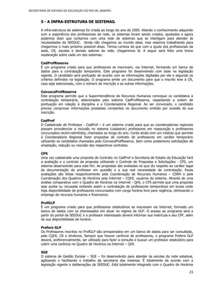 SECRETARIA DE ESTADO DE EDUCAÇÃO DO RIO DE JANEIRO



       5 - A INFRA-ESTRUTURA DE SISTEMAS.

       A infra-estrutura de sistemas foi criada ao longo do ano de 2005. Aliando o conhecimento adquirido
       com a experiência dos profissionais da rede, os sistemas foram sendo criados, ajustados e agora
       podemos dizer que contamos com uma rede de sistemas que se interligam para atender às
       necessidades da SEEDUC. Ainda não chegamos ao mundo ideal, mas estamos trabalhando para
       chegarmos o mais próximo possível disso. Temos certeza de que com a ajuda dos profissionais da
       sede, CR, escolas e demais setores da rede, chegaremos lá. A seguir será feita uma breve
       explanação sobre cada um dos sistemas:

       CadProfReserva
       É um programa criado para que professores se inscrevam, via Internet, formando um banco de
       dados para a contratação temporária. Este programa foi desenvolvido com base na legislação
       vigente. O candidato será pontuado de acordo com as informações digitadas por ele e segundo os
       critérios definidos na legislação. O programa emite um documento para que o inscrito leve à CR,
       caso seja selecionado, com o número de inscrição e as outras informações.

       ConvocaProfReserva
       Este programa permite que a Superintendência de Recursos Humanos convoque os candidatos à
       contratação temporária, selecionados pelo sistema CadProfReserva, respeitando a ordem de
       pontuação em relação à disciplina e a Coordenadoria Regional. Ao ser convocado, o candidato
       precisa comprovar informações prestadas constantes no documento emitido por ocasião da sua
       inscrição.

       CadProf
       O Cadastrado de Professor - CadProf – é um sistema criado para que as coordenadorias regionais
       possam providenciar a inclusão no sistema (cadastrar) professores em reassunção e professores
       concursados recém-admitidos, chamados ao longo do ano. Conta ainda com um módulo que permite
       à Coordenadoria Regional fazer propostas de contrato de professores em caráter temporário
       utilizando os candidatos chamados pelo ConvocaProfReserva, bem como posteriores solicitações de
       ampliação, redução ou rescisão dos respectivos contratos.

       CPS
       Uma vez cadastrada uma proposta de Contrato no CadProf a Secretaria de Estado da Educação fará
       a avaliação e o controle da proposta utilizando o Controle de Propostas e Solicitações - CPS, um
       sistema desenvolvido para este fim. As propostas são avaliadas no que diz respeito ao caráter legal
       da documentação do professor em questão e a sua real necessidade de contratação. Essas
       avaliações são feitas respectivamente pela Coordenação de Recursos Humanos – CDRH e pela
       Coordenação dos Quadros de Horários pela Internet – CQHI, usuários do sistema. Através de uma
       análise comparativa com o Quadro de Horários na Internet - QHI, o CPS permite que uma proposta
       seja aceita ou recusada evitando assim a contratação de professores temporários em locais onde
       haja disponibilidade de professores concursados com carga horária livre para regência, otimizando o
       emprego de recursos humanos e financeiros.

       ProfGLP
       É um programa criado para que professores estatutários se inscrevam via Internet, formado um
       banco de dados com os interessados em atuar no regime de GLP. O acesso ao programa será a
       partir do portal da SEEDUC e o professor interessado deverá informar sua matrícula e seu CPF, além
       da sua disponibilidade de horário.

       Prefere GLP
       Os Professores inscritos no ProfGLP são armazenados em um banco de dados para ser consultado,
       pela CQHI, CR e diretores. Sempre que houver carência de professores, o programa Prefere GLP
       deverá, preferencialmente, ser utilizado para fazer a consulta e buscar um professor estatutário para
       cobrir uma carência no Quadro de Horários na Internet – QHI.

       SGE
       O sistema de Gestão Escolar – SGE – foi desenvolvido para atender às escolas da rede estadual,
       agilizando e facilitando o trabalho da secretaria das mesmas. É totalmente de acordo com a
       legislação vigente e deliberações da SEEDUC. Está totalmente integrado com o Quadro de Horários

                                                                                                         23
 