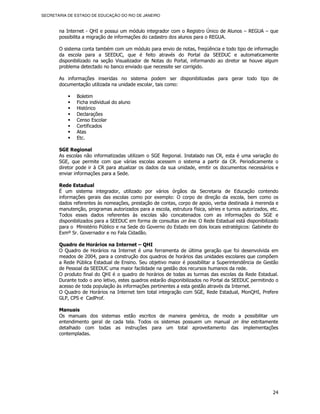 SECRETARIA DE ESTADO DE EDUCAÇÃO DO RIO DE JANEIRO



       na Internet - QHI e possui um módulo integrador com o Registro Único de Alunos – REGUA – que
       possibilita a migração de informações do cadastro dos alunos para o REGUA.

       O sistema conta também com um módulo para envio de notas, freqüência e todo tipo de informação
       da escola para a SEEDUC, que é feito através do Portal da SEEDUC e automaticamente
       disponibilizado na seção Visualizador de Notas do Portal, informando ao diretor se houve algum
       problema detectado no banco enviado que necessite ser corrigido.

       As informações inseridas no sistema podem ser disponibilizadas para gerar todo tipo de
       documentação utilizada na unidade escolar, tais como:

               Boletim
               Ficha individual do aluno
               Histórico
               Declarações
               Censo Escolar
               Certificados
               Atas
               Etc.

       SGE Regional
       As escolas não informatizadas utilizam o SGE Regional. Instalado nas CR, esta é uma variação do
       SGE, que permite com que várias escolas acessem o sistema a partir da CR. Periodicamente o
       diretor pode ir à CR para atualizar os dados da sua unidade, emitir os documentos necessários e
       enviar informações para a Sede.

       Rede Estadual
       É um sistema integrador, utilizado por vários órgãos da Secretaria de Educação contendo
       informações gerais das escolas como por exemplo: O corpo de direção da escola, bem como os
       dados referentes às nomeações, prestação de contas, corpo de apoio, verba destinada à merenda e
       manutenção, programas autorizados para a escola, estrutura física, séries e turnos autorizados, etc.
       Todos esses dados referentes às escolas são concatenados com as informações do SGE e
       disponibilizados para a SEEDUC em forma de consultas on line. O Rede Estadual está disponibilizado
       para o Ministério Público e na Sede do Governo do Estado em dois locais estratégicos: Gabinete do
       Exmº Sr. Governador e no Fala Cidadão.

       Quadro de Horários na Internet – QHI
       O Quadro de Horários na Internet é uma ferramenta de última geração que foi desenvolvida em
       meados de 2004, para a construção dos quadros de horários das unidades escolares que compõem
       a Rede Pública Estadual de Ensino. Seu objetivo maior é possibilitar a Superintendência de Gestão
       de Pessoal da SEEDUC uma maior facilidade na gestão dos recursos humanos da rede.
       O produto final do QHI é o quadro de horários de todas as turmas das escolas da Rede Estadual.
       Durante todo o ano letivo, estes quadros estarão disponibilizados no Portal da SEEDUC permitindo o
       acesso de toda população às informações pertinentes a esta gestão através da Internet.
       O Quadro de Horários na Internet tem total integração com SGE, Rede Estadual, MonQHI, Prefere
       GLP, CPS e CadProf.

       Manuais
       Os manuais dos sistemas estão escritos de maneira genérica, de modo a possibilitar um
       entendimento geral de cada tela. Todos os sistemas possuem um manual on line estritamente
       detalhado com todas as instruções para um total aproveitamento das implementações
       contempladas.




                                                                                                        24
 