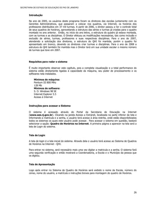 SECRETARIA DE ESTADO DE EDUCAÇÃO DO RIO DE JANEIRO



       Introdução

       No ano de 2005, os usuários deste programa foram os diretores das escolas juntamente com os
       Gerentes Administrativos, que passaram a colocar nos quadros, via Internet, os horários dos
       professores distribuídos em 37 mil turmas. A partir de 2006, o diretor passou a ter o controle total
       de seus quadros de horários, aproveitando a estrutura das séries e turmas já criadas para o quadro
       montado no ano anterior. Então, no início do ano letivo, a estrutura do quadro já estava montada,
       com as turmas e as disciplinas. O Diretor efetuou as modificações necessárias, tais como inclusão e
       exclusão de séries, turmas, professores e suas respectivas disciplinas. Para o ano de 2007,
       atendendo a solicitação dos diretores, a estrutura do QHI foi mantida, porém o quadro foi
       apresentado em branco, devendo os diretores criar turmas e disciplinas. Para o ano de 2008 a
       estrutura do QHI também foi mantida mas o Diretor terá em sua unidade escolar o mesmo número
       de turmas que teve em 2007.



       Requisitos para rodar o sistema

       É muito importante observar este capítulo, pois a completa visualização e a total performance do
       sistema estão diretamente ligadas à capacidade da máquina, seu poder de processamento e os
       softwares nela instalados.

           Mínimos de máquina:
           Pentium III 800 MHz
           128 Mb
           Mínimos de software:
           S. O. Windows 98 SE
           Internet Explorer 5.5
           Acesso à Internet


       Instruções para acessar o Sistema

       O sistema é acessado através do Portal da Secretaria de Educação na Internet
       (www.see.rj.gov.br). Clicando na janela Acesso a Extranet, localizada na parte inferior da tela e
       informando a matrícula e a senha, o usuário terá acesso à área restrita, onde estão disponibilizados
       todos os sistemas os quais este usuário pode acessar. Para acessar o sistema em questão, bastará
       selecionar a opção: Quadro de Horários na Internet. A primeira página a aparecer na tela será a
       tela de Login do sistema.


       Tela de Login

       A tela de login é a tela inicial do sistema. Através dela o usuário terá acesso ao Sistema de Quadros
       de Horários na Internet - QHI.

       Para entrar no sistema, será necessário mais uma vez digitar a matricula e a senha. O sistema fará
       uma segunda verificação e então mostrará a Coordenadoria, a Escola e o Município da pessoa que
       os digitou.


       Tela de Apresentação

       Logo após entrar no Sistema de Quadro de Horários será exibido o nome da Escola, número do
       censo, nome do usuário, a matrícula e instruções breves para montagem do quadro de Horários.




                                                                                                         26
 