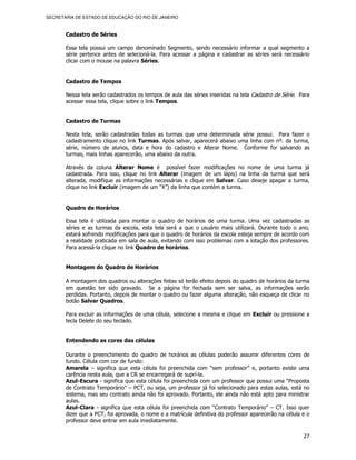 SECRETARIA DE ESTADO DE EDUCAÇÃO DO RIO DE JANEIRO



       Cadastro de Séries

       Essa tela possui um campo denominado Segmento, sendo necessário informar a qual segmento a
       série pertence antes de selecioná-la. Para acessar a página e cadastrar as séries será necessário
       clicar com o mouse na palavra Séries.


       Cadastro de Tempos

       Nessa tela serão cadastrados os tempos de aula das séries inseridas na tela Cadastro de Série. Para
       acessar essa tela, clique sobre o link Tempos.


       Cadastro de Turmas

       Nesta tela, serão cadastradas todas as turmas que uma determinada série possui. Para fazer o
       cadastramento clique no link Turmas. Após salvar, aparecerá abaixo uma linha com nº. da turma,
       série, número de alunos, data e hora do cadastro e Alterar Nome. Conforme for salvando as
       turmas, mais linhas aparecerão, uma abaixo da outra.

       Através da coluna Alterar Nome é possível fazer modificações no nome de uma turma já
       cadastrada. Para isso, clique no link Alterar (imagem de um lápis) na linha da turma que será
       alterada, modifique as informações necessárias e clique em Salvar. Caso deseje apagar a turma,
       clique no link Excluir (imagem de um “X”) da linha que contém a turma.


       Quadro de Horários

       Essa tela é utilizada para montar o quadro de horários de uma turma. Uma vez cadastradas as
       séries e as turmas da escola, esta tela será a que o usuário mais utilizará. Durante todo o ano,
       estará sofrendo modificações para que o quadro de horários da escola esteja sempre de acordo com
       a realidade praticada em sala de aula, evitando com isso problemas com a lotação dos professores.
       Para acessá-la clique no link Quadro de horários.


       Montagem do Quadro de Horários

       A montagem dos quadros ou alterações feitas só terão efeito depois do quadro de horários da turma
       em questão ter sido gravado. Se a página for fechada sem ser salva, as informações serão
       perdidas. Portanto, depois de montar o quadro ou fazer alguma alteração, não esqueça de clicar no
       botão Salvar Quadros.

       Para excluir as informações de uma célula, selecione a mesma e clique em Excluir ou pressione a
       tecla Delete do seu teclado.


       Entendendo as cores das células

       Durante o preenchimento do quadro de horários as células poderão assumir diferentes cores de
       fundo. Célula com cor de fundo:
       Amarela – significa que esta célula foi preenchida com “sem professor” e, portanto existe uma
       carência nesta aula, que a CR se encarregará de suprí-la.
       Azul-Escura - significa que esta célula foi preenchida com um professor que possui uma “Proposta
       de Contrato Temporário” – PCT, ou seja, um professor já foi selecionado para estas aulas, está no
       sistema, mas seu contrato ainda não foi aprovado. Portanto, ele ainda não está apto para ministrar
       aulas.
       Azul-Clara - significa que esta célula foi preenchida com “Contrato Temporário” – CT. Isso quer
       dizer que a PCT, foi aprovada, o nome e a matrícula definitiva do professor aparecerão na célula e o
       professor deve entrar em aula imediatamente.

                                                                                                        27
 