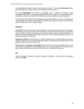 SECRETARIA DE ESTADO DE EDUCAÇÃO DO RIO DE JANEIRO



       Na coluna CH será exibida a carga horária normal do servidor e na coluna CH em Sala mostra
       quantos tempos tem em sala de aula, é CH normal do servidor mais GLP.

       Na coluna Observação será incluída a informação sobre a licença do Professor. Foram
       acrescentados mais dois novos campos nesta tela: Data Início e a Data Fim. Esses campos servem
       para digitar a data início e a data fim da informação que foi selecionada no campo observação.

       Na maioria das vezes a lista com os professores da escola não caberá na 1º tela. Para visualizar os
       outros professores da escola e atribuir função e situação a eles, clique nos números no canto inferior
       direito da tabela para ir para a próxima página.


       Relatórios

       CH Servidor: Na tela CH Servidor é possível saber várias informações acerca de um professor,
       informando sua matrícula ou CPF. Serão mostradas as matrículas que ele possui, a carga horária
       total do servidor nas duas matrículas (quando houver), todas as aulas em que está lotado e as
       escolas onde está ministrando essas aulas, inclusive GLP. Para acessar essa página clique no link
       Relatórios, depois em CH Servidor.

       Carência por Escola: Essa tela exibe um relatório detalhando se uma determinada escola possui
       Carência Temporária e /ou se possui aulas Sem Professor. Para acessar essa página clique no link
       Relatórios, depois em Carência por Escola.

       CH Prof. Livre – Professor por Disciplina: Essa tela exibe um relatório detalhando se em uma
       escola possui Professor com carga horária livre em uma ou mais disciplinas. Para acessar essa
       página clique no link Relatórios, depois em CH Prof Livre – Professor por Disciplina.


       Sair

       Tela de finalização do Sistema e relatório do Quadro de Horários. Essa tela finaliza a operação.
       Clique no link Sair.




                                                                                                          29
 