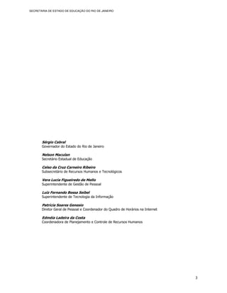 SECRETARIA DE ESTADO DE EDUCAÇÃO DO RIO DE JANEIRO




       Sérgio Cabral
       Governador do Estado do Rio de Janeiro

       Nelson Maculan
       Secretário Estadual de Educação

       Celso da Cruz Carneiro Ribeiro
       Subsecretário de Recursos Humanos e Tecnológicos

       Vera Lucia Figueiredo de Mello
       Superintendente de Gestão de Pessoal

       Luiz Fernando Bessa Seibel
       Superintendente de Tecnologia da Informação

       Patrícia Soares Genesio
       Diretor Geral de Pessoal e Coordenador do Quadro de Horários na Internet

       Edméia Ladeira da Costa
       Coordenadora de Planejamento e Controle de Recursos Humanos




                                                                                  3
 