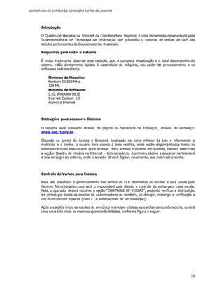 SECRETARIA DE ESTADO DE EDUCAÇÃO DO RIO DE JANEIRO




       Introdução

       O Quadro de Horários na Internet da Coordenadoria Regional é uma ferramenta desenvolvida pela
       Superintendência de Tecnologia da Informação que possibilita o controle de verbas de GLP das
       escolas pertencentes às Coordenadorias Regionais.

       Requisitos para rodar o sistema

       É muito importante observar este capítulo, pois a completa visualização e o total desempenho do
       sistema estão diretamente ligados à capacidade da máquina, seu poder de processamento e os
       softwares nela instalados.

           Mínimos de Máquina:
           Pentium III 800 MHz
           128 Mb
           Mínimos de Software:
           S. O. Windows 98 SE
           Internet Explorer 5.5
           Acesso à Internet



       Instruções para acessar o Sistema

       O sistema será acessado através da página da Secretaria de Educação, através do endereço:
       www.see.rj.gov.br.

       Clicando na janela da Acesso a Extranet, localizada na parte inferior da tela e informando a
       matrícula e a senha, o usuário terá acesso à área restrita, onde estão disponibilizados todos os
       sistemas os quais este usuário pode acessar. Para acessar o sistema em questão, bastará selecionar
       a opção: Quadro de Horário na Internet – Coordenadoria. A primeira página a aparecer na tela será
       a tela de Login do sistema, onde o servidor deverá digitar, novamente, sua matrícula e senha.



       Controle de Verbas para Escolas

       Essa tela possibilita o gerenciamento das verbas de GLP destinadas às escolas e será usada pelo
       Gerente Administrativo, que será o responsável pela divisão e controle da verba para cada escola.
       Nela, o operador deverá escolher a opção “CONTROLE DE VERBAS”, podendo verificar a distribuição
       de verbas por todas as escolas da coordenadoria ou também, se desejar, restringir a verificação a
       um município em especial (caso a CR abranja mais de um município).

       Após a escolha entre as escolas de um único município e todas as escolas da coordenadoria, surgirá
       uma nova tela onde as mesmas aparecerão listadas, conforme figura a seguir:




                                                                                                      31
 