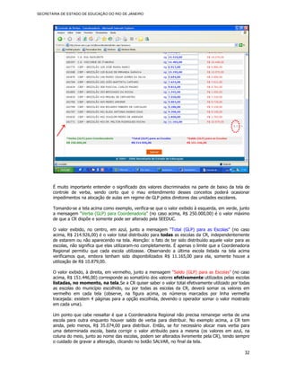 SECRETARIA DE ESTADO DE EDUCAÇÃO DO RIO DE JANEIRO




       É muito importante entender o significado dos valores discriminados na parte de baixo da tela de
       controle de verba, sendo certo que o mau entendimento desses conceitos poderá ocasionar
       impedimentos na alocação de aulas em regime de GLP pelos diretores das unidades escolares.

       Tomando-se a tela acima como exemplo, verifica-se que o valor exibido à esquerda, em verde, junto
       a mensagem “Verba (GLP) para Coordenadoria” (no caso acima, R$ 250.000,00) é o valor máximo
       de que a CR dispõe e somente pode ser alterado pela SEEDUC.

       O valor exibido, no centro, em azul, junto a mensagem “Total (GLP) para as Escolas” (no caso
       acima, R$ 214.926,00) é o valor total distribuído para todas as escolas da CR, independentemente
       de estarem ou não aparecendo na tela. Atenção: o fato de ter sido distribuído aquele valor para as
       escolas, não significa que elas utilizaram-no completamente. É apenas o limite que a Coordenadoria
       Regional permitiu que cada escola utilizasse. Observando a última escola listada na tela acima
       verificamos que, embora tenham sido disponibilizados R$ 11.165,00 para ela, somente houve a
       utilização de R$ 10.879,00.

       O valor exibido, à direita, em vermelho, junto a mensagem “Saldo (GLP) para as Escolas” (no caso
       acima, R$ 151.446,00) corresponde ao somatório dos valores efetivamente utilizados pelas escolas
       listadas, no momento, na tela.Se a CR quiser saber o valor total efetivamente utilizado por todas
       as escolas do município escolhido, ou por todas as escolas da CR, deverá somar os valores em
       vermelho em cada tela (observe, na figura acima, os números marcados por linha vermelha
       tracejada: existem 4 páginas para a opção escolhida, devendo o operador somar o valor mostrado
       em cada uma).

       Um ponto que cabe ressaltar é que a Coordenadoria Regional não precisa remanejar verba de uma
       escola para outra enquanto houver saldo de verba para distribuir. No exemplo acima, a CR tem
       ainda, pelo menos, R$ 35.074,00 para distribuir. Então, se for necessário alocar mais verba para
       uma determinada escola, basta corrigir o valor atribuído para a mesma (os valores em azul, na
       coluna do meio, junto ao nome das escolas, podem ser alterados livremente pela CR), tendo sempre
       o cuidado de gravar a alteração, clicando no botão SALVAR, no final da tela.

                                                                                                      32
 
