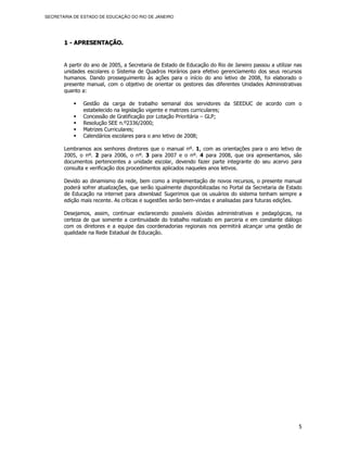 SECRETARIA DE ESTADO DE EDUCAÇÃO DO RIO DE JANEIRO




       1 - APRESENTAÇÃO.


       A partir do ano de 2005, a Secretaria de Estado de Educação do Rio de Janeiro passou a utilizar nas
       unidades escolares o Sistema de Quadros Horários para efetivo gerenciamento dos seus recursos
       humanos. Dando prosseguimento às ações para o início do ano letivo de 2008, foi elaborado o
       presente manual, com o objetivo de orientar os gestores das diferentes Unidades Administrativas
       quanto a:

              Gestão da carga de trabalho semanal dos servidores da SEEDUC de acordo com o
              estabelecido na legislação vigente e matrizes curriculares;
              Concessão de Gratificação por Lotação Prioritária – GLP;
              Resolução SEE n.º2336/2000;
              Matrizes Curriculares;
              Calendários escolares para o ano letivo de 2008;

       Lembramos aos senhores diretores que o manual nº. 1, com as orientações para o ano letivo de
       2005, o nº. 2 para 2006, o nº. 3 para 2007 e o nº. 4 para 2008, que ora apresentamos, são
       documentos pertencentes a unidade escolar, devendo fazer parte integrante do seu acervo para
       consulta e verificação dos procedimentos aplicados naqueles anos letivos.

       Devido ao dinamismo da rede, bem como a implementação de novos recursos, o presente manual
       poderá sofrer atualizações, que serão igualmente disponibilizadas no Portal da Secretaria de Estado
       de Educação na internet para download. Sugerimos que os usuários do sistema tenham sempre a
       edição mais recente. As críticas e sugestões serão bem-vindas e analisadas para futuras edições.

       Desejamos, assim, continuar esclarecendo possíveis dúvidas administrativas e pedagógicas, na
       certeza de que somente a continuidade do trabalho realizado em parceria e em constante diálogo
       com os diretores e a equipe das coordenadorias regionais nos permitirá alcançar uma gestão de
       qualidade na Rede Estadual de Educação.




                                                                                                        5
 