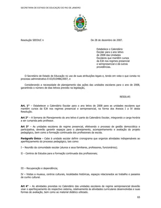 SECRETARIA DE ESTADO DE EDUCAÇÃO DO RIO DE JANEIRO




Resolução SEEDUC n                                              De 28 de dezembro de 2007.


                                                                     Estabelece o Calendário
                                                                     Escolar para o ano letivo
                                                                     de 2008 das Unidades
                                                                     Escolares que mantêm cursos
                                                                     da EJA nos regimes presencial
                                                                     e semipresencial e dá outras
                                                                     providências.


   O Secretário de Estado de Educação no uso de suas atribuições legais e, tendo em vista o que consta no
processo administrativo E-03/010486/2007, e

   Considerando a necessidade de planejamento das ações das unidades escolares para o ano de 2008,
garantindo o número de dias letivos previsto na legislação,


                                                                                           RESOLVE:


Art. 1° – Estabelecer o Calendário Escolar para o ano letivo de 2008 para as unidades escolares que
mantêm cursos da EJA nos regimes presencial e semipresencial, na forma dos Anexos I a IV desta
Resolução.

Art 2° – A Semana de Planejamento do ano letivo é parte do Calendário Escolar, integrando a carga horária
a ser cumprida pelo professor.

Art 3° – As unidades escolares de regime presencial, efetivando o processo de gestão democrática e
participativa, deverão garantir espaços para o planejamento, acompanhamento e avaliação do projeto
pedagógico, bem como a formação continuada dos profissionais da escola.

Parágrafo Único – Cabe à unidade escolar definir cronograma que organize atividades indispensáveis ao
aperfeiçoamento do processo pedagógico, tais como:

I – Reunião da comunidade escolar (alunos e seus familiares, professores, funcionários);

II – Centros de Estudos para a formação continuada dos profissionais;




III – Recuperação e dependência;

IV – Visitas a museus, centros culturais, localidades históricas, espaços relacionados ao trabalho e passeios
de cunho cultural.


Art 4° – As atividades previstas no Calendário das unidades escolares de regime semipresencial deverão
visar o aperfeiçoamento do respectivo sistema, relativamente às atividades curriculares desenvolvidas e suas
formas de avaliação, bem como ao material didático utilizado.

                                                                                                          65
 