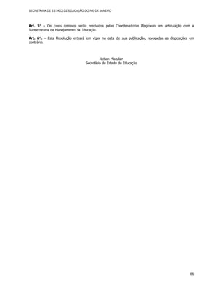 SECRETARIA DE ESTADO DE EDUCAÇÃO DO RIO DE JANEIRO




Art. 5° – Os casos omissos serão resolvidos pelas Coordenadorias Regionais em articulação com a
Subsecretaria de Planejamento da Educação.

Art. 6º. – Esta Resolução entrará em vigor na data de sua publicação, revogadas as disposições em
contrário.



                                           Nelson Maculan
                                  Secretário de Estado de Educação




                                                                                              66
 