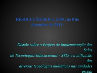 RESOLUÇÃO/SED n. 2.491, de 8 de
dezembro de 2011.
Dispõe sobre o Projeto de Implementação das
Salas
de Tecnologias Educacionais - STEs e a utilização
das
diversas tecnologias midiáticas nas unidades
escola
 