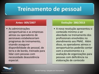 Treinamento de pessoal
Antes- 009/2007
• As administrações
aeroportuárias e as empresas
aéreas ou operadores de
aeronaves estabeleceriam
programas de treinamento,
visando assegurar
disponibilidade de pessoal, de
terra e de bordo, treinado para
lidar com pessoas com
necessidade deassistência
especial.
Evolução- 280/2013
• A nova resolução apresentou o
conteúdo mínimo a ser
abordado no treinamento dos
profissionais envolvidos no
atendimento aos PNAE. Além
disso, os operadores aéreos e
aeroportuários poderão contar
com o envolvimento e a
avaliação de organizações para
pessoas com deficiência na
elaboração de conteúdo
Garrett Training - Soluções em Treinamento
 
