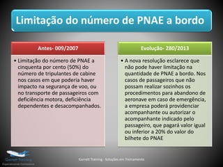 Limitação do número de PNAE a bordo
Antes- 009/2007
• Limitação do número de PNAE a
cinquenta por cento (50%) do
número de tripulantes de cabine
nos casos em que poderia haver
impacto na segurança de voo, ou
no transporte de passageiros com
deficiência motora, deficiência
dependentes e desacompanhados.
Evolução- 280/2013
• A nova resolução esclarece que
não pode haver limitação na
quantidade de PNAE a bordo. Nos
casos de passageiros que não
possam realizar sozinhos os
procedimentos para abandono de
aeronave em caso de emergência,
a empresa poderá providenciar
acompanhante ou autorizar o
acompanhante indicado pelo
passageiro, que pagará valor igual
ou inferior a 20% do valor do
bilhete do PNAE
Garrett Training - Soluções em Treinamento
 