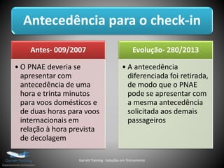 Antecedência para o check-in
Antes- 009/2007
• O PNAE deveria se
apresentar com
antecedência de uma
hora e trinta minutos
para voos domésticos e
de duas horas para voos
internacionais em
relação à hora prevista
de decolagem
Evolução- 280/2013
• A antecedência
diferenciada foi retirada,
de modo que o PNAE
pode se apresentar com
a mesma antecedência
solicitada aos demais
passageiros
Garrett Training - Soluções em Treinamento
 