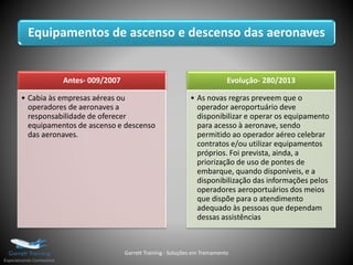 Equipamentos de ascenso e descenso das aeronaves
Antes- 009/2007
• Cabia às empresas aéreas ou
operadores de aeronaves a
responsabilidade de oferecer
equipamentos de ascenso e descenso
das aeronaves.
Evolução- 280/2013
• As novas regras preveem que o
operador aeroportuário deve
disponibilizar e operar os equipamento
para acesso à aeronave, sendo
permitido ao operador aéreo celebrar
contratos e/ou utilizar equipamentos
próprios. Foi prevista, ainda, a
priorização de uso de pontes de
embarque, quando disponíveis, e a
disponibilização das informações pelos
operadores aeroportuários dos meios
que dispõe para o atendimento
adequado às pessoas que dependam
dessas assistências
Garrett Training - Soluções em Treinamento
 