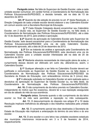 Parágrafo único. Na falta do Supervisor de Gestão Escolar, cabe a cada
unidade escolar comunicar, em caráter formal, à Coordenadoria de Normatização das
Políticas Educacionais/SUPED/SED, a decisão tomada, até na data de 13 de
dezembro de 2013.
Art. 8º Quando da não adoção do previsto no art. 6º desta Resolução, a
Direção Colegiada de cada unidade escolar deverá elaborar o seu Calendário Escolar
em comum acordo com a Secretaria Municipal de Educação.
§ 1º Cada Direção Colegiada deverá encaminhar seu Calendário
Escolar, em 2 (duas) vias, ao Supervisor de Gestão Escolar ou, na falta deste, à
Coordenadoria de Normatização das Políticas Educacionais/SUPED/SED, até a data
de 13 de dezembro de 2013, para análise e aprovação.
§ 2º Quando da aprovação do Calendário Escolar pelo Supervisor de
Gestão Escolar, este deverá encaminhar para a Coordenadoria de Normatização das
Políticas Educacionais/SUPED/SED uma via de cada Calendário Escolar,
devidamente aprovado, até a data de 20 de dezembro de 2013.
§ 3º Em se tratando da análise e aprovação pela Coordenadoria de
Normatização das Políticas Educacionais/SUPED/SED, esta devolverá uma via do
Calendário Escolar para a unidade escolar interessada até na data de 20 de
dezembro de 2013.
Art. 9º Mediante absoluta necessidade de interrupção plena de aulas, o
cumprimento dessas deverá ser efetivado em outro dia, alterando-se, assim, o
Calendário Escolar.
§ 1º Qualquer alteração a ser feita no Calendário Escolar deverá ser
justificada e comunicada ao Supervisor de Gestão Escolar ou, na falta desse, à
Coordenadoria de Normatização das Políticas Educacionais/SUPED/SED da
Secretaria de Estado de Educação, com antecedência mínima de 5 (cinco) dias.
§ 2º A alteração solicitada no Calendário Escolar só será realizada após a
devolutiva da apreciação do Supervisor de Gestão Escolar ou, na falta deste, da
Coordenadoria de Normatização das Políticas Educacionais/SUPED/SED.
Art. 10. O não cumprimento de dia letivo previsto no Calendário Escolar,
independente do motivo que lhe ocasionou, deverá ter a sua reposição assegurada
em dia de sábado do mês da sua ocorrência.
Parágrafo único. Somente quando o não cumprimento de dia letivo
ocorrer no final do mês será permitida a reposição no mês subsequente.
Art. 11. O descumprimento do disposto nos artigos 9º e 10 desta
Resolução implicará ineficiência da alteração e dos trabalhos realizados pela unidade
escolar.
Art. 12. O cumprimento parcial dos dias destinados à Secretaria de
Estado de Educação não implicará a antecipação do término do ano letivo e do ano
escolar.
Art. 13. O ano escolar e o ano letivo nas unidades escolares estaduais
dos municípios interioranos iniciar-se-ão em 3 e 5 de fevereiro de 2014,
respectivamente.
 