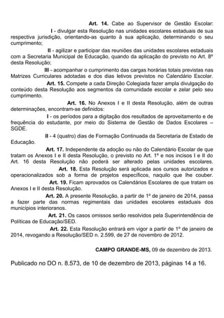 Art. 14. Cabe ao Supervisor de Gestão Escolar:
I - divulgar esta Resolução nas unidades escolares estaduais de sua
respectiva jurisdição, orientando-as quanto à sua aplicação, determinando o seu
cumprimento;
II - agilizar e participar das reuniões das unidades escolares estaduais
com a Secretaria Municipal de Educação, quando da aplicação do previsto no Art. 8º
desta Resolução;
III - acompanhar o cumprimento das cargas horárias totais previstas nas
Matrizes Curriculares adotadas e dos dias letivos previstos no Calendário Escolar.
Art. 15. Compete a cada Direção Colegiada fazer ampla divulgação do
conteúdo desta Resolução aos segmentos da comunidade escolar e zelar pelo seu
cumprimento.
Art. 16. No Anexos I e II desta Resolução, além de outras
determinações, encontram-se definidos:
I - os períodos para a digitação dos resultados de aproveitamento e de
frequência do estudante, por meio do Sistema de Gestão de Dados Escolares –
SGDE.
II - 4 (quatro) dias de Formação Continuada da Secretaria de Estado de
Educação.
Art. 17. Independente da adoção ou não do Calendário Escolar de que
tratam os Anexos I e II desta Resolução, o previsto no Art. 1º e nos incisos I e II do
Art. 16 desta Resolução não poderá ser alterado pelas unidades escolares.
Art. 18. Esta Resolução será aplicada aos cursos autorizados e
operacionalizados sob a forma de projetos específicos, naquilo que lhe couber.
Art. 19. Ficam aprovados os Calendários Escolares de que tratam os
Anexos I e II desta Resolução.
Art. 20. A presente Resolução, a partir de 1º de janeiro de 2014, passa
a fazer parte das normas regimentais das unidades escolares estaduais dos
municípios interioranos.
Art. 21. Os casos omissos serão resolvidos pela Superintendência de
Políticas de Educação/SED.
Art. 22. Esta Resolução entrará em vigor a partir de 1º de janeiro de
2014, revogando a Resolução/SED n. 2.599, de 27 de novembro de 2012.
CAMPO GRANDE-MS, 09 de dezembro de 2013.
Publicado no DO n. 8.573, de 10 de dezembro de 2013, páginas 14 a 16.
 