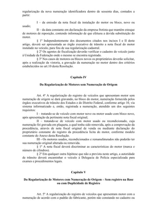 regularização da nova numeração identificadora dentro de sessenta dias, contados a
partir:

           I – da emissão da nota fiscal da instalação do motor ou bloco, novo ou
usado;
           II – da data constante em declaração da empresa frotista que mantém estoque
de motores de reposição, contendo informação de que efetuou a devida substituição do
motor.
           § 1º Independentemente dos documentos citados nos incisos I e II deste
artigo, deverá ser apresentada ao órgão executivo de trânsito a nota fiscal do motor
instalado no veículo, para fins de sua regularização cadastral.
           § 2º Os agentes de fiscalização deverão verificar o cadastro do veículo junto
à Unidade da Federação onde o mesmo se encontra registrado.
           § 3º Nos casos de motores ou blocos novos os proprietários deverão solicitar,
após a realização da vistoria, a gravação da numeração no motor dentro dos critérios
estabelecidos no art.10 desta Resolução.


                                      Capítulo IV

             Da Regularização de Motores sem Numeração de Origem


            Art. 4º A regularização do registro de veículos que apresentam motor sem
numeração de origem se dará gravando, no bloco do motor, numeração fornecida pelos
órgãos executivos de trânsito dos Estados e do Distrito Federal, conforme artigo 10, via
sistema informatizado e, então, registrada a numeração, atendido um dos seguintes
requisitos:
            I – tratando-se de veículo com motor novo ou motor usado com bloco novo,
após apresentação da pertinente nota fiscal original;
            II – tratando-se de veículo com motor usado ou recondicionado, cuja
numeração foi gravada em plaqueta, a qual tenha sido removida, após a comprovação da
procedência, através de nota fiscal original de venda ou mediante declaração do
proprietário constante do registro da procedência lícita do motor, conforme modelo
constante do Anexo desta Resolução.
            III - Os motores usados, recondicionados e remanufaturados não poderão ter
sua numeração original alterada ou removida.
            § 1º A nota fiscal deverá discriminar as características do motor (marca e
número de cilindros).
            § 2º Em qualquer outra hipótese que não a prevista neste artigo, a autoridade
de trânsito deverá encaminhar o veículo à Delegacia de Polícia especializada para
exames e procedimentos legais.


                                      Capítulo V

 Da Regularização de Motores com Numeração de Origem – Sem registro na Base
                       ou com Duplicidade de Registro


         Art. 5º A regularização do registro de veículos que apresentam motor com a
numeração de acordo com o padrão do fabricante, porém não constando no cadastro ou
 