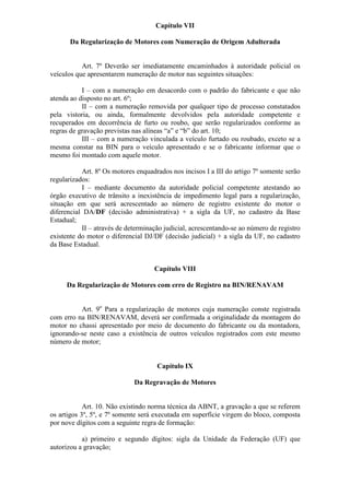 Capítulo VII

       Da Regularização de Motores com Numeração de Origem Adulterada


           Art. 7º Deverão ser imediatamente encaminhados à autoridade policial os
veículos que apresentarem numeração de motor nas seguintes situações:

           I – com a numeração em desacordo com o padrão do fabricante e que não
atenda ao disposto no art. 6º;
           II – com a numeração removida por qualquer tipo de processo constatados
pela vistoria, ou ainda, formalmente devolvidos pela autoridade competente e
recuperados em decorrência de furto ou roubo, que serão regularizados conforme as
regras de gravação previstas nas alíneas “a” e “b” do art. 10;
           III – com a numeração vinculada a veículo furtado ou roubado, exceto se a
mesma constar na BIN para o veículo apresentado e se o fabricante informar que o
mesmo foi montado com aquele motor.

           Art. 8º Os motores enquadrados nos incisos I a III do artigo 7º somente serão
regularizados:
           I – mediante documento da autoridade policial competente atestando ao
órgão executivo de trânsito a inexistência de impedimento legal para a regularização,
situação em que será acrescentado ao número de registro existente do motor o
diferencial DA/DF (decisão administrativa) + a sigla da UF, no cadastro da Base
Estadual;
           II – através de determinação judicial, acrescentando-se ao número de registro
existente do motor o diferencial DJ/DF (decisão judicial) + a sigla da UF, no cadastro
da Base Estadual.


                                    Capítulo VIII

     Da Regularização de Motores com erro de Registro na BIN/RENAVAM


          Art. 9o Para a regularização de motores cuja numeração conste registrada
com erro na BIN/RENAVAM, deverá ser confirmada a originalidade da montagem do
motor no chassi apresentado por meio de documento do fabricante ou da montadora,
ignorando-se neste caso a existência de outros veículos registrados com este mesmo
número de motor;


                                     Capítulo IX

                             Da Regravação de Motores


            Art. 10. Não existindo norma técnica da ABNT, a gravação a que se referem
os artigos 3º, 5º, e 7º somente será executada em superfície virgem do bloco, composta
por nove dígitos com a seguinte regra de formação:

           a) primeiro e segundo dígitos: sigla da Unidade da Federação (UF) que
autorizou a gravação;
 