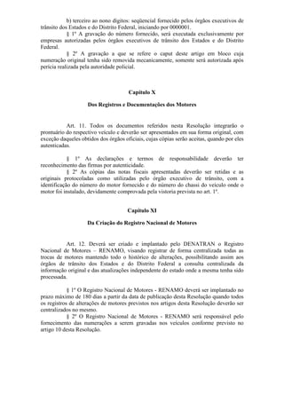 b) terceiro ao nono dígitos: seqüencial fornecido pelos órgãos executivos de
trânsito dos Estados e do Distrito Federal, iniciando por 0000001.
            § 1º A gravação do número fornecido, será executada exclusivamente por
empresas autorizadas pelos órgãos executivos de trânsito dos Estados e do Distrito
Federal.
            § 2º A gravação a que se refere o caput deste artigo em bloco cuja
numeração original tenha sido removida mecanicamente, somente será autorizada após
perícia realizada pela autoridade policial.



                                      Capítulo X

                    Dos Registros e Documentações dos Motores


           Art. 11. Todos os documentos referidos nesta Resolução integrarão o
prontuário do respectivo veículo e deverão ser apresentados em sua forma original, com
exceção daqueles obtidos dos órgãos oficiais, cujas cópias serão aceitas, quando por eles
autenticadas.

            § 1º As declarações e termos de responsabilidade deverão ter
reconhecimento das firmas por autenticidade.
            § 2º As cópias das notas fiscais apresentadas deverão ser retidas e as
originais protocoladas como utilizadas pelo órgão executivo de trânsito, com a
identificação do número do motor fornecido e do número do chassi do veículo onde o
motor foi instalado, devidamente comprovada pela vistoria prevista no art. 1º.


                                      Capítulo XI

                    Da Criação do Registro Nacional de Motores


          Art. 12. Deverá ser criado e implantado pelo DENATRAN o Registro
Nacional de Motores – RENAMO, visando registrar de forma centralizada todas as
trocas de motores mantendo todo o histórico de alterações, possibilitando assim aos
órgãos de trânsito dos Estados e do Distrito Federal a consulta centralizada da
informação original e das atualizações independente do estado onde a mesma tenha sido
processada.

            § 1º O Registro Nacional de Motores - RENAMO deverá ser implantado no
prazo máximo de 180 dias a partir da data de publicação desta Resolução quando todos
os registros de alterações de motores previstos nos artigos desta Resolução deverão ser
centralizados no mesmo.
            § 2º O Registro Nacional de Motores - RENAMO será responsável pelo
fornecimento das numerações a serem gravadas nos veículos conforme previsto no
artigo 10 desta Resolução.
 