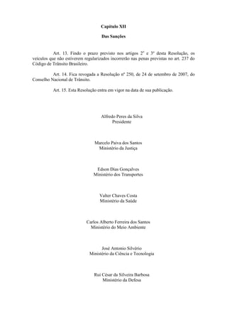 Capítulo XII

                                    Das Sanções


           Art. 13. Findo o prazo previsto nos artigos 2o e 3º desta Resolução, os
veículos que não estiverem regularizados incorrerão nas penas previstas no art. 237 do
Código de Trânsito Brasileiro.

          Art. 14. Fica revogada a Resolução nº 250, de 24 de setembro de 2007, do
Conselho Nacional de Trânsito.

          Art. 15. Esta Resolução entra em vigor na data de sua publicação.




                                    Alfredo Peres da Silva
                                          Presidente



                                Marcelo Paiva dos Santos
                                 Ministério da Justiça



                                 Edson Dias Gonçalves
                                Ministério dos Transportes



                                   Valter Chaves Costa
                                   Ministério da Saúde



                            Carlos Alberto Ferreira dos Santos
                              Ministério do Meio Ambiente



                                    José Antonio Silvério
                              Ministério da Ciência e Tecnologia



                                Rui César da Silveira Barbosa
                                    Ministério da Defesa
 