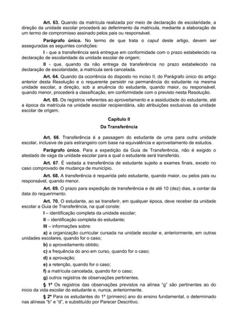 Art. 63. Quando da matrícula realizada por meio de declaração de escolaridade, a
direção da unidade escolar procederá ao deferimento da matricula, mediante a elaboração de
um termo de compromisso assinado pelos pais ou responsável.
Parágrafo único. No termo de que trata o caput deste artigo, devem ser
asseguradas as seguintes condições:
I - que a transferência será entregue em conformidade com o prazo estabelecido na
declaração de escolaridade da unidade escolar de origem;
II - que, quando da não entrega da transferência no prazo estabelecido na
declaração de escolaridade, a matricula será cancelada.
Art. 64. Quando da ocorrência do disposto no inciso II, do Parágrafo único do artigo
anterior desta Resolução e o requerente persistir na permanência do estudante na mesma
unidade escolar, a direção, sob a anuência do estudante, quando maior, ou responsável,
quando menor, procederá a classificação, em conformidade com o previsto nesta Resolução.
Art. 65. Os registros referentes ao aproveitamento e a assiduidade do estudante, até
a época da matrícula na unidade escolar recipiendária, são atribuições exclusivas da unidade
escolar de origem.
Capítulo II
Da Transferência
Art. 66. Transferência é a passagem do estudante de uma para outra unidade
escolar, inclusive de país estrangeiro com base na equivalência e aproveitamento de estudos.
Parágrafo único. Para a expedição da Guia de Transferência, não é exigido o
atestado de vaga da unidade escolar para a qual o estudante será transferido.
Art. 67. É vedada a transferência de estudante sujeito a exames finais, exceto no
caso comprovado de mudança de município.
Art. 68. A transferência é requerida pelo estudante, quando maior, ou pelos pais ou
responsável, quando menor.
Art. 69. O prazo para expedição de transferência e de até 10 (dez) dias, a contar da
data do requerimento.
Art. 70. O estudante, ao se transferir, em qualquer época, deve receber da unidade
escolar a Guia de Transferência, na qual conste:
I – identificação completa da unidade escolar;
II – identificação completa do estudante;
III – informações sobre:
a) a organização curricular cursada na unidade escolar e, anteriormente, em outras
unidades escolares, quando for o caso;
b) o aproveitamento obtido;
c) a frequência do ano em curso, quando for o caso;
d) a aprovação;
e) a retenção, quando for o caso;
f) a matrícula cancelada, quando for o caso;
g) outros registros de observações pertinentes.
§ 1º Os registros das observações previstos na alínea “g” são pertinentes ao do
inicio da vida escolar do estudante e, nunca, anteriormente.
§ 2º Para os estudantes do 1º (primeiro) ano do ensino fundamental, o determinado
nas alíneas “b” e “d”, e substituído por Parecer Descritivo.
 