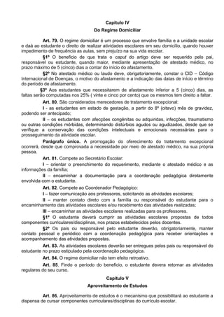 Capítulo IV
Do Regime Domiciliar
Art. 79. O regime domiciliar é um processo que envolve família e a unidade escolar
e daá ao estudante o direito de realizar atividades escolares em seu domicílio, quando houver
impedimento de frequência as aulas, sem prejuízo na sua vida escolar.
§1º O beneficio de que trata o caput do artigo deve ser requerido pelo pai,
responsável ou estudante, quando maior, mediante apresentação de atestado médico, no
prazo máximo de 5 (cinco) dias a contar do início do afastamento.
§2º No atestado médico ou laudo deve, obrigatoriamente, constar o CID – Código
Internacional de Doenças, o motivo do afastamento e a indicação das datas de início e término
do período de afastamento.
§3º Aos estudantes que necessitarem de afastamento inferior a 5 (cinco) dias, as
faltas serão computadas nos 25% ( vinte e cinco por cento) que os mesmos tem direito a faltar.
Art. 80. São considerados merecedores de tratamento excepcional:
I - as estudantes em estado de gestação, a partir do 8º (oitavo) mês de gravidez,
podendo ser antecipado;
II – os estudantes com afecções congênitas ou adquiridas, infecções, traumatismo
ou outras condições mórbidas, determinando distúrbios agudos ou agudizados, desde que se
verifique a conservação das condições intelectuais e emocionais necessárias para o
prosseguimento da atividade escolar.
Parágrafo único. A prorrogação do oferecimento do tratamento excepcional
ocorrerá, desde que comprovada a necessidade por meio de atestado médico, na sua própria
pessoa.
Art. 81. Compete ao Secretário Escolar:
I – orientar o preenchimento do requerimento, mediante o atestado médico e as
informações da família;
II – encaminhar a documentação para a coordenação pedagógica diretamente
envolvida com o estudante.
Art. 82. Compete ao Coordenador Pedagógico:
I – fazer comunicação aos professores, solicitando as atividades escolares;
II – manter contato direto com a família ou responsável do estudante para o
encaminhamento das atividades escolares e/ou recebimento das atividades realizadas;
III – encaminhar as atividades escolares realizadas para os professores.
§1º O estudante deverá cumprir as atividades escolares propostas de todos
componentes curriculares/disciplinas, nos prazos estabelecidos pelos docentes.
§2º Os pais ou responsável pelo estudante deverão, obrigatoriamente, manter
contato pessoal e periódico com a coordenação pedagógica para receber orientações e
acompanhamento das atividades propostas.
Art. 83. As atividades escolares deverão ser entregues pelos pais ou responsável do
estudante no prazo estipulado pela coordenação pedagógica.
Art. 84. O regime domiciliar não tem efeito retroativo.
Art. 85. Findo o período do beneficio, o estudante devera retornar as atividades
regulares do seu curso.
Capítulo V
Aproveitamento de Estudos
Art. 86. Aproveitamento de estudos é o mecanismo que possibilitará ao estudante a
dispensa de cursar componentes curriculares/disciplinas do currículo escolar.
 