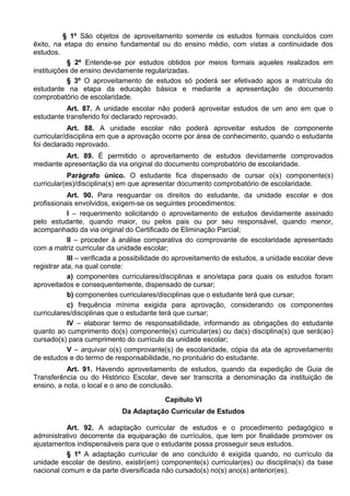 § 1º São objetos de aproveitamento somente os estudos formais concluídos com
êxito, na etapa do ensino fundamental ou do ensino médio, com vistas a continuidade dos
estudos.
§ 2º Entende-se por estudos obtidos por meios formais aqueles realizados em
instituições de ensino devidamente regularizadas.
§ 3º O aproveitamento de estudos só poderá ser efetivado apos a matrícula do
estudante na etapa da educação básica e mediante a apresentação de documento
comprobatório de escolaridade.
Art. 87. A unidade escolar não poderá aproveitar estudos de um ano em que o
estudante transferido foi declarado reprovado.
Art. 88. A unidade escolar não poderá aproveitar estudos de componente
curricular/disciplina em que a aprovação ocorre por área de conhecimento, quando o estudante
foi declarado reprovado.
Art. 89. É permitido o aproveitamento de estudos devidamente comprovados
mediante apresentação da via original do documento comprobatório de escolaridade.
Parágrafo único. O estudante fica dispensado de cursar o(s) componente(s)
curricular(es)/disciplina(s) em que apresentar documento comprobatório de escolaridade.
Art. 90. Para resguardar os direitos do estudante, da unidade escolar e dos
profissionais envolvidos, exigem-se os seguintes procedimentos:
I – requerimento solicitando o aproveitamento de estudos devidamente assinado
pelo estudante, quando maior, ou pelos pais ou por seu responsável, quando menor,
acompanhado da via original do Certificado de Eliminação Parcial;
II – proceder à análise comparativa do comprovante de escolaridade apresentado
com a matriz curricular da unidade escolar;
III – verificada a possibilidade do aproveitamento de estudos, a unidade escolar deve
registrar ata, na qual conste:
a) componentes curriculares/disciplinas e ano/etapa para quais os estudos foram
aproveitados e consequentemente, dispensado de cursar;
b) componentes curriculares/disciplinas que o estudante terá que cursar;
c) frequência mínima exigida para aprovação, considerando os componentes
curriculares/disciplinas que o estudante terá que cursar;
IV – elaborar termo de responsabilidade, informando as obrigações do estudante
quanto ao cumprimento do(s) componente(s) curricular(es) ou da(s) disciplina(s) que será(ao)
cursado(s) para cumprimento do currículo da unidade escolar;
V – arquivar o(s) comprovante(s) de escolaridade, cópia da ata de aproveitamento
de estudos e do termo de responsabilidade, no prontuário do estudante.
Art. 91. Havendo aproveitamento de estudos, quando da expedição de Guia de
Transferência ou do Histórico Escolar, deve ser transcrita a denominação da instituição de
ensino, a nota, o local e o ano de conclusão.
Capítulo VI
Da Adaptação Curricular de Estudos
Art. 92. A adaptação curricular de estudos e o procedimento pedagógico e
administrativo decorrente da equiparação de currículos, que tem por finalidade promover os
ajustamentos indispensáveis para que o estudante possa prosseguir seus estudos.
§ 1º A adaptação curricular de ano concluído é exigida quando, no currículo da
unidade escolar de destino, existir(em) componente(s) curricular(es) ou disciplina(s) da base
nacional comum e da parte diversificada não cursado(s) no(s) ano(s) anterior(es).
 