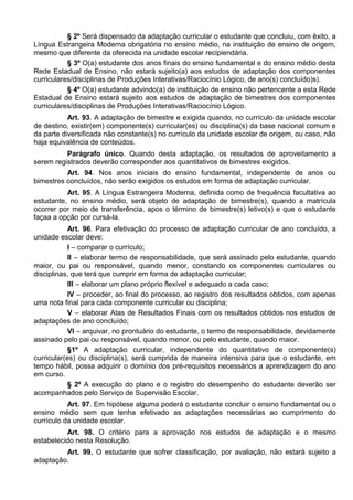 § 2º Será dispensado da adaptação curricular o estudante que concluiu, com êxito, a
Língua Estrangeira Moderna obrigatória no ensino médio, na instituição de ensino de origem,
mesmo que diferente da oferecida na unidade escolar recipiendária.
§ 3º O(a) estudante dos anos finais do ensino fundamental e do ensino médio desta
Rede Estadual de Ensino, não estará sujeito(a) aos estudos de adaptação dos componentes
curriculares/disciplinas de Produções Interativas/Raciocínio Lógico, de ano(s) concluído)s).
§ 4º O(a) estudante advindo(a) de instituição de ensino não pertencente a esta Rede
Estadual de Ensino estará sujeito aos estudos de adaptação de bimestres dos componentes
curriculares/disciplinas de Produções Interativas/Raciocínio Lógico.
Art. 93. A adaptação de bimestre e exigida quando, no currículo da unidade escolar
de destino, existir(em) componente(s) curricular(es) ou disciplina(s) da base nacional comum e
da parte diversificada não constante(s) no currículo da unidade escolar de origem, ou caso, não
haja equivalência de conteúdos.
Parágrafo único. Quando desta adaptação, os resultados de aproveitamento a
serem registrados deverão corresponder aos quantitativos de bimestres exigidos.
Art. 94. Nos anos iniciais do ensino fundamental, independente de anos ou
bimestres concluídos, não serão exigidos os estudos em forma de adaptação curricular.
Art. 95. A Língua Estrangeira Moderna, definida como de frequência facultativa ao
estudante, no ensino médio, será objeto de adaptação de bimestre(s), quando a matrícula
ocorrer por meio de transferência, apos o término de bimestre(s) letivo(s) e que o estudante
façaa a opção por cursá-la.
Art. 96. Para efetivação do processo de adaptação curricular de ano concluído, a
unidade escolar deve:
I – comparar o currículo;
II – elaborar termo de responsabilidade, que será assinado pelo estudante, quando
maior, ou pai ou responsável, quando menor, constando os componentes curriculares ou
disciplinas, que terá que cumprir em forma de adaptação curricular;
III – elaborar um plano próprio flexível e adequado a cada caso;
IV – proceder, ao final do processo, ao registro dos resultados obtidos, com apenas
uma nota final para cada componente curricular ou disciplina;
V – elaborar Atas de Resultados Finais com os resultados obtidos nos estudos de
adaptações de ano concluído;
VI – arquivar, no prontuário do estudante, o termo de responsabilidade, devidamente
assinado pelo pai ou responsável, quando menor, ou pelo estudante, quando maior.
§1º A adaptação curricular, independente do quantitativo de componente(s)
curricular(es) ou disciplina(s), será cumprida de maneira intensiva para que o estudante, em
tempo hábil, possa adquirir o domínio dos pré-requisitos necessários a aprendizagem do ano
em curso.
§ 2º A execução do plano e o registro do desempenho do estudante deverão ser
acompanhados pelo Serviço de Supervisão Escolar.
Art. 97. Em hipótese alguma poderá o estudante concluir o ensino fundamental ou o
ensino médio sem que tenha efetivado as adaptações necessárias ao cumprimento do
currículo da unidade escolar.
Art. 98. O critério para a aprovação nos estudos de adaptação e o mesmo
estabelecido nesta Resolução.
Art. 99. O estudante que sofrer classificação, por avaliação, não estará sujeito a
adaptação.
 