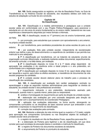 Art. 100. Serão assegurados os registros, em Ata de Resultados Finais, na Guia de
Transferência ou no Histórico Escolar do estudante, dos resultados obtidos com êxito nos
estudos de adaptação curricular de ano concluído.
Capítulo VII
Da Classificação
Art. 101. Classificação é a medida administrativa e pedagógica que a unidade
escolar adota em conformidade com o seu Projeto Politico-Pedagogico, para posicionar o
estudante em um dos anos do ensino fundamental ou do ensino médio, baseando-se nas suas
experiências e desempenho adquiridos por meios formais e informais.
Art. 102. A classificação, exceto no 1º (primeiro) ano do ensino fundamental, pode
ser feita:
I – por promoção, para estudantes que cursaram com aproveitamento o ano anterior,
na própria unidade escolar;
II – por transferência, para candidatos procedentes de outras escolas do país ou do
exterior;
III – por avaliação, feita pela unidade escolar, independente de escolarização
anterior que defina o grau de desenvolvimento e a experiência do candidato e que permita sua
matricula no ano adequado.
§ 1º A classificação por transferência, em se tratando de estudante oriundo de
organização curricular diferenciada, e realizada mediante análise documental, especificamente,
da ementa curricular, e na falta dessa, por avaliação.
§ 2º A classificação disposta no inciso III e § 1º deste artigo dependerá de
aprovação nas avaliações e da coerência entre a idade própria e o ano pretendido, em
conformidade com a legislação vigente.
§ 3º A classificação por avaliação disposta no inciso III do caput deste artigo deve
ser requerida e suprirá, para todos os efeitos escolares, a inexistência de documentos da vida
escolar pregressa do candidato.
§ 4º A unidade escolar deverá elaborar plano de trabalho para o processo de
classificação dos candidatos.
Art. 103. A classificação por avaliação tem caráter pedagógico centrado na
aprendizagem e exige as seguintes medidas administrativas para resguardar os direitos do
estudante, da unidade escolar e dos profissionais envolvidos:
I - requerimento indicando o ano pretendido, devidamente assinado pelo
interessado, quando maior e, quando menor, pelos pais ou responsável;
II - análise e homologação do requerimento por parte da direção da unidade escolar;
III - elaboração das avaliações por uma comissão designada pela direção da
unidade escolar com o acompanhamento do Coordenador Pedagógico;
IV - aplicação das avaliações elaboradas, na forma escrita, abrangendo os
componentes curriculares ou as disciplinas da base nacional comum que antecedam o ano
pretendido e expressas no requerimento da classificação;
V - correção das avaliações pela comissão.
Art. 104. Mediante a obtenção da nota mínima igual ou superior a 7,0 (sete), exigida
para aprovação nos componentes curriculares ou nas disciplinas objetos da avaliação, a
unidade escolar deve providenciar:
I – o registro do resultado em Ata de Resultados Finais, específica para esse fim;
II – a elaboração de Portaria para legitimar o ato da classificação, em que deve
constar para qual ano/etapa da educação básica o candidato a matricula foi classificado;
III – o registro da Portaria nos documentos escolares do estudante;
IV – o arquivamento da Portaria no prontuário do estudante.
 
