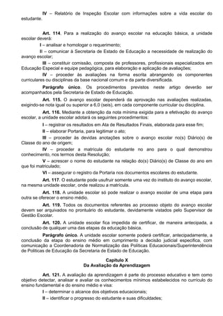 IV – Relatório de Inspeção Escolar com informações sobre a vida escolar do
estudante.
Art. 114. Para a realização do avanço escolar na educação básica, a unidade
escolar deverá:
I – analisar e homologar o requerimento;
II – comunicar à Secretaria de Estado de Educação a necessidade de realização do
avanço escolar;
III – constituir comissão, composta de professores, profissionais especializados em
Educação Especial e equipe pedagógica, para elaboração e aplicação de avaliações;
IV – proceder às avaliações na forma escrita abrangendo os componentes
curriculares ou disciplinas da base nacional comum e da parte diversificada.
Parágrafo único. Os procedimentos previstos neste artigo deverão ser
acompanhados pela Secretaria de Estado de Educação.
Art. 115. O avanço escolar dependerá da aprovação nas avaliações realizadas,
exigindo-se nota igual ou superior a 6,0 (seis), em cada componente curricular ou disciplina.
Art. 116. Mediante a obtenção da nota mínima exigida para a efetivação do avanço
escolar, a unidade escolar adotará os seguintes procedimentos:
I – registrar os resultados em Ata de Resultados Finais, elaborada para esse fim;
II – elaborar Portaria, para legitimar o ato;
III – proceder às devidas anotações sobre o avanço escolar no(s) Diário(s) de
Classe do ano de origem;
IV – proceder a matrícula do estudante no ano para o qual demonstrou
conhecimento, nos termos desta Resolução;
V – acrescer o nome do estudante na relação do(s) Diário(s) de Classe do ano em
que foi matriculado;
VI – assegurar o registro da Portaria nos documentos escolares do estudante.
Art. 117. O estudante pode usufruir somente uma vez do instituto do avanço escolar,
na mesma unidade escolar, onde realizou a matrícula.
Art. 118. A unidade escolar só pode realizar o avanço escolar de uma etapa para
outra se oferecer o ensino médio.
Art. 119. Todos os documentos referentes ao processo objeto do avanço escolar
devem ser arquivados no prontuário do estudante, devidamente vistados pelo Supervisor de
Gestão Escolar.
Art. 120. A unidade escolar fica impedida de certificar, de maneira antecipada, a
conclusão de qualquer uma das etapas da educação básica.
Parágrafo único. A unidade escolar somente poderá certificar, antecipadamente, a
conclusão da etapa do ensino médio em cumprimento a decisão judicial especifica, com
comunicação a Coordenadoria de Normatização das Políticas Educacionais/Superintendência
de Politicas de Educação da Secretaria de Estado de Educação.
Capítulo X
Da Avaliação da Aprendizagem
Art. 121. A avaliação da aprendizagem é parte do processo educativo e tem como
objetivo detectar, analisar e avaliar os conhecimentos mínimos estabelecidos no currículo do
ensino fundamental e do ensino médio e visa:
I – determinar o alcance dos objetivos educacionais;
II – identificar o progresso do estudante e suas dificuldades;
 