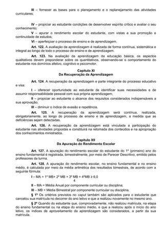 III – fornecer as bases para o planejamento e o replanejamento das atividades
curriculares;
IV – propiciar ao estudante condições de desenvolver espírito crítico e avaliar o seu
conhecimento;
V – apurar o rendimento escolar do estudante, com vistas a sua promoção e
continuidade de estudos;
VI – aperfeiçoar o processo de ensino e de aprendizagem.
Art. 122. A avaliação da aprendizagem é realizada de forma contínua, sistemática e
integral ao longo de todo o processo de ensino e de aprendizagem.
Art. 123. Na avaliação da aprendizagem da educação básica, os aspectos
qualitativos devem preponderar sobre os quantitativos, observando-se o comportamento do
estudante nos domínios afetivo, cognitivo e psicomotor.
Capítulo XI
Da Recuperação da Aprendizagem
Art. 124. A recuperação da aprendizagem e parte integrante do processo educativo
e visa:
I – oferecer oportunidade ao estudante de identificar suas necessidades e de
assumir responsabilidade pessoal com sua própria aprendizagem;
II – propiciar ao estudante o alcance dos requisitos considerados indispensáveis a
sua aprovação;
III – diminuir o índice de evasão e repetência.
Art. 125. A recuperação da aprendizagem será contínua, realizada,
obrigatoriamente, ao longo do processo de ensino e de aprendizagem, a medida que as
deficiências sejam detectadas.
Art. 126. A recuperação da aprendizagem está vinculada a participação do
estudante nas atividades propostas e constituirá na retomada dos conteúdos e na apropriação
dos conhecimentos ministrados.
Capítulo XII
Da Apuração do Rendimento Escolar
Art. 127. A apuração do rendimento escolar do estudante do 1º (primeiro) ano do
ensino fundamental é registrada, bimestralmente, por meio de Parecer Descritivo, emitido pelos
professores da turma.
Art. 128. A apuração do rendimento escolar, no ensino fundamental e no ensino
médio, é calculada por meio da média aritmética dos resultados bimestrais, de acordo com a
seguinte fórmula:
I – MA = 1º MB+ 2º MB + 3º MB + 4ºMB ≥ 6,0
4
II – MA = Média Anual por componente curricular ou disciplina;
III – MB = Média Bimestral por componente curricular ou disciplina.
§ 1º Os critérios previstos no caput também são aplicados para o estudante que
cancelou sua matrícula no decorrer do ano letivo e que a realizou novamente no mesmo ano.
§ 2º Quando do estudante que, comprovadamente, não realizou matrícula, na etapa
do ensino fundamental ou na etapa do ensino médio, e que a realizou após o início do ano
letivo, os índices de aproveitamento da aprendizagem são considerados, a partir da sua
matrícula.
 