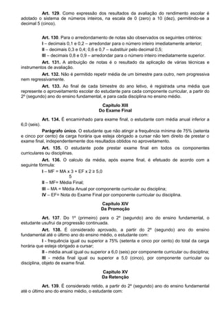 Art. 129. Como expressão dos resultados da avaliação do rendimento escolar é
adotado o sistema de números inteiros, na escala de 0 (zero) a 10 (dez), permitindo-se a
decimal 5 (cinco).
Art. 130. Para o arredondamento de notas são observados os seguintes critérios:
I – decimais 0,1 e 0,2 – arredondar para o número inteiro imediatamente anterior;
II – decimais 0,3 e 0,4; 0,6 e 0,7 – substituir pelo decimal 0,5;
III – decimais 0,8 e 0,9 – arredondar para o número inteiro imediatamente superior.
Art. 131. A atribuição de notas é o resultado da aplicação de várias técnicas e
instrumentos de avaliação.
Art. 132. Não é permitido repetir média de um bimestre para outro, nem progressiva
nem regressivamente.
Art. 133. Ao final de cada bimestre do ano letivo, é registrada uma média que
represente o aproveitamento escolar do estudante para cada componente curricular, a partir do
2º (segundo) ano do ensino fundamental, e para cada disciplina no ensino médio.
Capítulo XIII
Do Exame Final
Art. 134. É encaminhado para exame final, o estudante com média anual inferior a
6,0 (seis).
Parágrafo único. O estudante que não atingir a frequência mínima de 75% (setenta
e cinco por cento) da carga horária que esteja obrigado a cursar não tem direito de prestar o
exame final, independentemente dos resultados obtidos no aproveitamento.
Art. 135. O estudante pode prestar exame final em todos os componentes
curriculares ou disciplinas.
Art. 136. O calculo da média, após exame final, é efetuado de acordo com a
seguinte fórmula:
I – MF = MA x 3 + EF x 2 ≥ 5,0
5
II – MF= Média Final;
III – MA = Média Anual por componente curricular ou disciplina;
IV – EF= Nota do Exame Final por componente curricular ou disciplina.
Capítulo XIV
Da Promoção
Art. 137. Do 1º (primeiro) para o 2º (segundo) ano do ensino fundamental, o
estudante usufrui da progressão continuada.
Art. 138. É considerado aprovado, a partir do 2º (segundo) ano do ensino
fundamental até o último ano do ensino médio, o estudante com:
I - frequência igual ou superior a 75% (setenta e cinco por cento) do total da carga
horária que esteja obrigado a cursar;
II - média anual igual ou superior a 6,0 (seis) por componente curricular ou disciplina;
III - média final igual ou superior a 5,0 (cinco), por componente curricular ou
disciplina, objeto de exame final.
Capítulo XV
Da Retenção
Art. 139. É considerado retido, a partir do 2º (segundo) ano do ensino fundamental
até o último ano do ensino médio, o estudante com:
 