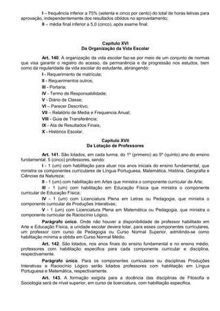 I – frequência inferior a 75% (setenta e cinco por cento) do total de horas letivas para
aprovação, independentemente dos resultados obtidos no aproveitamento;
II – média final inferior a 5,0 (cinco), após exame final.
Capítulo XVI
Da Organização da Vida Escolar
Art. 140. A organização da vida escolar faz-se por meio de um conjunto de normas
que visa garantir o registro do acesso, da permanência e da progressão nos estudos, bem
como da regularidade da vida escolar do estudante, abrangendo:
I - Requerimento de matrícula;
II - Requerimentos outros;
III - Portaria;
IV - Termo de Responsabilidade;
V - Diário de Classe;
VI – Parecer Descritivo;
VII – Relatório de Media e Frequencia Anual;
VIII - Guia de Transferência;
IX - Ata de Resultados Finais;
X - Histórico Escolar.
Capítulo XVII
Da Lotação de Professores
Art. 141. São lotados, em cada turma, do 1º (primeiro) ao 5º (quinto) ano do ensino
fundamental, 5 (cinco) professores, sendo:
I - 1 (um) com habilitação para atuar nos anos iniciais do ensino fundamental, que
ministra os componentes curriculares de Língua Portuguesa, Matemática, História, Geografia e
Ciências da Natureza;
II - 1 (um) com habilitação em Artes que ministra o componente curricular de Arte;
III - 1 (um) com habilitação em Educação Física que ministra o componente
curricular de Educação Física;
IV - 1 (um) com Licenciatura Plena em Letras ou Pedagogia, que ministra o
componente curricular de Produções Interativas;
V - 1 (um) com Licenciatura Plena em Matemática ou Pedagogia, que ministra o
componente curricular de Raciocínio Lógico.
Parágrafo único. Onde não houver a disponibilidade de professor habilitado em
Arte e Educação Física, a unidade escolar devera lotar, para esses componentes curriculares,
um professor com curso de Pedagogia ou Curso Normal Superior, admitindo-se como
habilitação mínima a obtida em Curso Normal Médio.
Art. 142. São lotados, nos anos finais do ensino fundamental e no ensino médio,
professores com habilitação especifica para cada componente curricular e disciplina,
respectivamente.
Parágrafo único. Para os componentes curriculares ou disciplinas Produções
Interativas e Raciocínio Lógico serão lotados professores com habilitação em Língua
Portuguesa e Matemática, respectivamente.
Art. 143. A formação exigida para a docência das disciplinas de Filosofia e
Sociologia será de nível superior, em curso de licenciatura, com habilitação especifica.
 