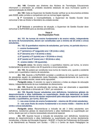 Art. 149. Compete aos diretores dos Núcleos de Tecnologias Educacionais
informarem e orientarem as unidades escolares estaduais de seus municípios quanto à
operacionalização do SGDE.
Art. 150. Cabe ao Supervisor de Gestão Escolar verificar se os documentos emitidos
pelo SGDE estão corretos e compatíveis com as normas legais vigentes.
§ 1º Constatada a incompatibilidade, o Supervisor de Gestão Escolar deve
comunicar o fato ao Diretor e Secretário da unidade escolar.
§ 2º Mediante a persistência da situação, o Supervisor de Gestão Escolar deve
comunicar a SUPAI/SED para as devidas providências.
Título V
Das Disposições Finais
Art. 151. As turmas do ensino fundamental e do ensino médio, independente
do turno de funcionamento, devem ser constituídas com o mínimo de 25 (vinte e cinco)
estudantes.
Art. 152. O quantitativo máximo de estudantes, por turma, no período diurno e:
I – ensino fundamental:
a) 1º (primeiro) e 2º (segundo) ano = 28 (vinte e oito);
b) 3º (terceiro) ano = 32 (trinta e dois);
c) 4º (quarto) e 5º (quinto) ano = 35 (trinta e cinco);
d) 6º (sexto) ao 9º (nono) ano = 38 (trinta e oito);
II – ensino médio = 40 (quarenta).
Parágrafo único. No ensino noturno, o quantitativo máximo, por turma, no ensino
fundamental e no ensino médio e de 45 (quarenta e cinco) estudantes.
Art. 153. Só poderá ser constituída nova turma do mesmo ano, quando a existente
contar com o quantitativo máximo de estudantes.
Art. 154. Quando a SUPAI/SED constatar a existência de turmas com quantitativo
de estudantes aquém do estabelecido nesta Resolução, independentemente de turno e de
localização da unidade escolar, essas serão agrupadas.
Parágrafo único. O previsto no caput e extensivo a todas as etapas da educação
básica, independentemente da sua modalidade de oferecimento.
Art. 155. Quando da constituição das turmas, deve ser observada a capacidade
física da sala, respeitando a dimensão de 1.30m², por estudante.
Art. 156. Quando houver estudantes com deficiência, transtornos globais do
desenvolvimento e altas habilidades ou superlotação, desde que detentores de laudo
médico ou de parecer técnico da equipe responsável pela educação especial da unidade
escolar, o quantitativo, por turma, deve ser:
I – nos anos iniciais do ensino fundamental – máximo de 20 (vinte) estudantes;
II – nos anos finais do ensino fundamental e no ensino médio – máximo de 25
(vinte e cinco) estudantes.
Parágrafo único. Recomenda-se a inclusão de até 3 (três) estudantes com
deficiência, transtornos globais do desenvolvimento e altas habilidades ou superlotação por
turma, desde que com a mesma necessidade educacional especial.
Art. 157. Quando houver a inclusão de estudantes com deficiência, transtornos
globais do desenvolvimento e altas habilidades ou superlotação nas turmas devidamente
constituídas, o Núcleo de Educação Especial – NUESP, o Centro de Profissionais da Educação
e de Atendimento as Pessoas com Surdez – CAS e o Centro de Apoio Pedagógico ao
 