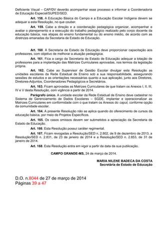 Deficiente Visual – CAP/DV deverão acompanhar esse processo e informar a Coordenadoria
de Educação Especial/SUPED/SED.
Art. 158. A Educação Básica do Campo e a Educação Escolar Indígena devem se
adequar a esta Resolução, no que couber.
Art. 159. Cabe a direção e a coordenação pedagógica organizar, acompanhar e
avaliar o planejamento e a execução do trabalho pedagógico realizado pelo corpo docente da
educação básica, nas etapas do ensino fundamental ou do ensino médio, de acordo com as
diretrizes emanadas da Secretaria de Estado de Educação.
Art. 160. A Secretaria de Estado de Educação deve proporcionar capacitação aos
professores, com objetivo de melhorar a atuação pedagógica.
Art. 161. Fica a cargo da Secretaria de Estado de Educação adequar a lotação de
professores para a implantação das Matrizes Curriculares aprovadas, nos termos da legislação
própria.
Art. 162. Cabe ao Supervisor de Gestão Escolar divulgar esta Resolução as
unidades escolares da Rede Estadual de Ensino sob a sua responsabilidade, assegurando
sessões de estudos e as orientações necessárias quanto a sua aplicação, junto aos Diretores,
Diretores-Adjuntos, Coordenadores Pedagógicos e Secretários.
Art. 163. Ficam aprovadas as Matrizes Curriculares de que tratam os Anexos I, II, III,
IV e V desta Resolução, com vigência a partir de 2014.
Parágrafo único. A unidade escolar da Rede Estadual de Ensino deve cadastrar no
Sistema de Gerenciamento de Dados Escolares – SGDE, implantar e operacionalizar as
Matrizes Curriculares em conformidade com o que tratam os Anexos do caput, conforme opção
da comunidade escolar.
Art. 164. A presente Resolução não se aplica quando do oferecimento de cursos da
educação básica, por meio de Projetos Específicos.
Art. 165. Os casos omissos devem ser submetidos a apreciação da Secretaria de
Estado de Educação.
Art. 166. Esta Resolução possui caráter regimental.
Art. 167. Ficam revogadas a Resolução/SED n. 2.802, de 9 de dezembro de 2013, a
Resolução/SED n. 2.831, de 23 de janeiro de 2014 e a Resolução/SED n. 2.853, de 31 de
janeiro de 2014.
Art. 168. Esta Resolução entra em vigor a partir da data da sua publicação.
CAMPO GRANDE-MS, 24 de março de 2014.
MARIA NILENE BADECA DA COSTA
Secretária de Estado de Educação
D.O. n.8044 de 27 de março de 2014
Páginas 39 a 47
 