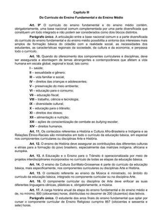 Capítulo III
Do Currículo do Ensino Fundamental e do Ensino Médio
Art. 9º O currículo do ensino fundamental e do ensino médio contém,
obrigatoriamente, uma base nacional comum complementada por uma parte diversificada que
constituem um todo integrado e não podem ser considerados como dois blocos distintos.
Parágrafo único. A articulação entre a base nacional comum e a parte diversificada
do currículo do ensino fundamental e do ensino médio possibilita a sintonia dos interesses mais
amplos de formação básica do cidadão com a realidade social, as necessidades dos
estudantes, as características regionais da sociedade, da cultura e da economia, e perpassa
todo o currículo.
Art. 10. Quando do oferecimento dos componentes curriculares e disciplinas, deve
ser assegurada a abordagem de temas abrangentes e contemporâneos que afetam a vida
humana em escala global, regional e local, tais como:
I – saúde;
II – sexualidade e gênero;
III – vida familiar e social;
IV – direitos das crianças e adolescentes;
V – preservação do meio ambiente;
VI – educação para o consumo;
VII – educação fiscal;
VIII – trabalho, ciência e tecnologia;
IX – diversidade cultural;
X – educação para o trânsito;
XI – direitos dos idosos;
XII – alimentação e nutrição;
XIII – ações de conscientização de combate ao bullying escolar;
XIV – direitos humanos.
Art. 11. Os conteúdos referentes a História e Cultura Afro-Brasileira e Indígena e as
Relações Étnico-Raciais são ministrados em todo o currículo da educação básica, em especial
nos componentes curriculares ou disciplinas Arte e História.
Art. 12. O ensino de História deve assegurar as contribuições das diferentes culturas
e etnias para a formação do povo brasileiro, especialmente das matrizes indígena, africana e
européia.
Art. 13. A Educação e o Ensino para o Trânsito é operacionalizada por meio de
projetos interdisciplinares incorporados no currículo de todas as etapas da educação básica.
Art. 14. O ensino da Cultura Sul-Mato-Grossense é parte do currículo da educação
básica, mais especificamente, nos componentes curriculares ou disciplinas Arte e História.
Art. 15. O conteúdo referente ao ensino da Música é ministrado, no âmbito do
currículo da educação básica, integrado no componente curricular ou na disciplina Arte.
Art. 16. O componente curricular ou disciplina de Arte deve enfocar as suas
diferentes linguagens cênicas, plásticas e, obrigatoriamente, a música.
Art. 17. A carga horária anual da etapa do ensino fundamental e do ensino médio e
de, no mínimo, 800 (oitocentas) horas, distribuídas no decorrer de 200 (duzentos) dias letivos.
Parágrafo único. O estudante dos anos finais do ensino fundamental que optar por
cursar o componente curricular de Ensino Religioso cumprira 867 (oitocentas e sessenta e
sete) horas.
 