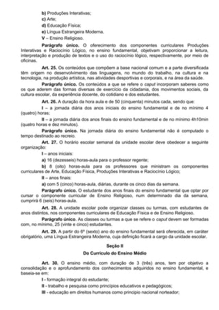b) Produções Interativas;
c) Arte;
d) Educação Física;
e) Língua Estrangeira Moderna.
V – Ensino Religioso.
Parágrafo único. O oferecimento dos componentes curriculares Produções
Interativas e Raciocínio Lógico, no ensino fundamental, objetivam proporcionar a leitura,
interpretação e produção de textos e o uso do raciocínio lógico, respectivamente, por meio de
oficinas.
Art. 25. Os conteúdos que compõem a base nacional comum e a parte diversificada
têm origem no desenvolvimento das linguagens, no mundo do trabalho, na cultura e na
tecnologia, na produção artística, nas atividades desportivas e corporais, e na área da saúde.
Parágrafo único. Os conteúdos a que se refere o caput incorporam saberes como
os que aderem das formas diversas de exercício da cidadania, dos movimentos sociais, da
cultura escolar, da experiência docente, do cotidiano e dos estudantes.
Art. 26. A duração da hora aula e de 50 (cinquenta) minutos cada, sendo que:
I – a jornada diária dos anos iniciais do ensino fundamental e de no mínimo 4
(quatro) horas;
II – a jornada diária dos anos finais do ensino fundamental e de no mínimo 4h10min
(quatro horas e dez minutos).
Parágrafo único. Na jornada diária do ensino fundamental não é computado o
tempo destinado ao recreio.
Art. 27. O horário escolar semanal da unidade escolar deve obedecer a seguinte
organização:
I – anos iniciais:
a) 16 (dezesseis) horas-aula para o professor regente;
b) 8 (oito) horas-aula para os professores que ministram os componentes
curriculares de Arte, Educação Física, Produções Interativas e Raciocínio Lógico;
II – anos finais:
a) com 5 (cinco) horas-aula, diárias, durante os cinco dias da semana.
Parágrafo único. O estudante dos anos finais do ensino fundamental que optar por
cursar o componente curricular de Ensino Religioso, num determinado dia da semana,
cumprirá 6 (seis) horas-aula.
Art. 28. A unidade escolar pode organizar classes ou turmas, com estudantes de
anos distintos, nos componentes curriculares de Educação Física e de Ensino Religioso.
Parágrafo único. As classes ou turmas a que se refere o caput devem ser formadas
com, no mínimo, 25 (vinte e cinco) estudantes.
Art. 29. A partir do 6º (sexto) ano do ensino fundamental será oferecida, em caráter
obrigatório, uma Língua Estrangeira Moderna, cuja definição ficará a cargo da unidade escolar.
Seção II
Do Currículo do Ensino Médio
Art. 30. O ensino médio, com duração de 3 (três) anos, tem por objetivo a
consolidação e o aprofundamento dos conhecimentos adquiridos no ensino fundamental, e
baseia-se em:
I - formação integral do estudante;
II - trabalho e pesquisa como princípios educativos e pedagógicos;
III - educação em direitos humanos como principio nacional norteador;
 