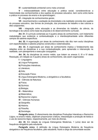 IV - sustentabilidade ambiental como meta universal;
V - indissociabilidade entre educação e prática social, considerando-se a
historicidade dos conhecimentos e dos sujeitos do processo educativo, bem como entre teoria
e prática no processo de ensino e de aprendizagem;
VI - integração de conhecimentos gerais;
VII - reconhecimento e aceitação da diversidade e da realidade concreta dos sujeitos
do processo educativo, das formas de produção, dos processos de trabalho e das culturas a
eles subjacentes;
VIII - integração entre educação e as dimensões do trabalho, da ciência, da
tecnologia e da cultura como base da proposta e do desenvolvimento curricular.
Art. 31. O currículo contempla as 4 (quatro) áreas de conhecimento, com tratamento
metodológico que evidencie a contextualização e a interdisciplinaridade entre diferentes
campos de saberes específicos.
Art. 32. A organização por áreas de conhecimento não dilui nem exclui disciplinas
com especificidades e saberes próprios construídos e sistematizados.
Art. 33. A organização por áreas de conhecimento implica o fortalecimento das
relações entre as disciplinas e a sua contextualização, para apreensão e intervenção na
realidade, com planejamento e execução conjugados.
Art. 34. As disciplinas do ensino médio, que tratam os anexos II, III e IV desta
Resolução, em relação as 4 (quatro) áreas de conhecimento, são assim organizadas:
I – Linguagens:
a) Língua Portuguesa;
b) Produções Interativas;
c) Literatura;
d) Arte;
e) Educação Física;
f) Língua Estrangeira Moderna, a obrigatória e a facultativa;
II – Ciências da Natureza:
a) Física;
b) Química;
c) Biologia;
III – Matemática:
a) Matemática;
b) Raciocínio Lógico;
IV – Ciências Humanas:
a) Geografia;
b) Historia;
c) Filosofia;
d) Sociologia.
Parágrafo único. O oferecimento das disciplinas Produções Interativas e Raciocínio
Lógico, no ensino médio, objetivam proporcionar a leitura, interpretação e produção de textos e
o uso do raciocínio lógico, respectivamente, por meio de oficinas.
Art. 35. Em relação às Línguas Estrangeiras Modernas, 1 (uma) deve ser de
frequência obrigatória pelo estudante.
Parágrafo único. A definição da Língua Estrangeira Moderna de frequência
obrigatória e de frequência facultativa, pelo estudante, ficará a cargo da comunidade escolar.
 