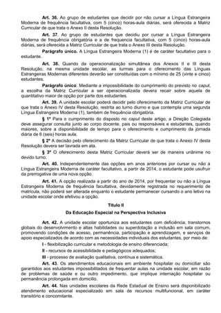 Art. 36. Ao grupo de estudantes que decidir por não cursar a Língua Estrangeira
Moderna de frequência facultativa, com 5 (cinco) horas-aula diárias, será oferecida a Matriz
Curricular de que trata o Anexo II desta Resolução.
Art. 37. Ao grupo de estudantes que decidiu por cursar a Língua Estrangeira
Moderna de frequência obrigatória e a de frequencia facultativa, com 5 (cinco) horas-aula
diárias, será oferecida a Matriz Curricular de que trata o Anexo III desta Resolução.
Parágrafo único. A Língua Estrangeira Moderna (1) é de caráter facultativo para o
estudante.
Art. 38. Quando da operacionalização simultânea dos Anexos II e III desta
Resolução, na mesma unidade escolar, as turmas para o oferecimento das Línguas
Estrangeiras Modernas diferentes deverão ser constituídas com o mínimo de 25 (vinte e cinco)
estudantes.
Parágrafo único. Mediante a impossibilidade do cumprimento do previsto no caput,
a escolha da Matriz Curricular a ser operacionalizada devera recair sobre aquela de
quantitativo maior de opção por parte dos estudantes.
Art. 39. A unidade escolar poderá decidir pelo oferecimento da Matriz Curricular de
que trata o Anexo IV desta Resolução, restrita ao turno diurno e que contempla uma segunda
Língua Estrangeira Moderna (1), também de frequência obrigatória.
§ 1º Para o cumprimento do disposto no caput deste artigo, a Direção Colegiada
deve assegurar consulta junto ao corpo docente, pais ou responsáveis e estudantes, quando
maiores, sobre a disponibilidade de tempo para o oferecimento e cumprimento da jornada
diária de 6 (seis) horas aula.
§ 2º A decisão pelo oferecimento da Matriz Curricular de que trata o Anexo IV desta
Resolução devera ser lavrada em ata.
§ 3º O oferecimento desta Matriz Curricular deverá ser de maneira unânime no
devido turno.
Art. 40. Independentemente das opções em anos anteriores por cursar ou não a
Língua Estrangeira Moderna de caráter facultativo, a partir de 2014, o estudante pode usufruir
da prerrogativa de uma nova opção.
Art. 41. A opção realizada a partir do ano de 2014, por frequentar ou não a Língua
Estrangeira Moderna de frequência facultativa, devidamente registrada no requerimento de
matricula, não poderá ser alterada enquanto o estudante permanecer cursando o ano letivo na
unidade escolar onde efetivou a opção.
Título II
Da Educação Especial na Perspectiva Inclusiva
Art. 42. A unidade escolar oportuniza aos estudantes com deficiência, transtornos
globais do desenvolvimento e altas habilidades ou superdotação a inclusão em sala comum,
promovendo condições de acesso, permanência, participação e aprendizagem, e serviços de
apoio especializados de acordo com as necessidades individuais dos estudantes, por meio de:
I - flexibilização curricular e metodologia de ensino diferenciada;
II - recursos de acessibilidade e pedagógicos adequados;
III - processo de avaliação qualitativa, contínua e sistemática.
Art. 43. Os atendimentos educacionais em ambiente hospitalar ou domiciliar são
garantidos aos estudantes impossibilitados de frequentar aulas na unidade escolar, em razão
de problemas de saúde e ou outro impedimento, que implique internação hospitalar ou
permanência prolongada em domicilio.
Art. 44. Nas unidades escolares da Rede Estadual de Ensino será disponibilizado
atendimento educacional especializado em sala de recursos multifuncional, em caráter
transitório e concomitante.
 