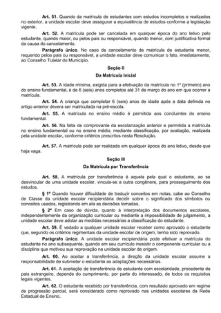Art. 51. Quando da matrícula de estudantes com estudos incompletos e realizados
no exterior, a unidade escolar deve assegurar a equivalência de estudos conforme a legislação
vigente.
Art. 52. A matrícula pode ser cancelada em qualquer época do ano letivo pelo
estudante, quando maior, ou pelos pais ou responsável, quando menor, com justificativa formal
da causa do cancelamento.
Parágrafo único. No caso de cancelamento de matrícula de estudante menor,
requerido pelos pais ou responsável, a unidade escolar deve comunicar o fato, imediatamente,
ao Conselho Tutelar do Município.
Seção II
Da Matrícula Inicial
Art. 53. A idade mínima, exigida para a efetivação da matrícula no 1º (primeiro) ano
do ensino fundamental, é de 6 (seis) anos completos até 31 de março do ano em que ocorrer a
matrícula.
Art. 54. A criança que completar 6 (seis) anos de idade após a data definida no
artigo anterior devera ser matriculada na pré-escola.
Art. 55. A matrícula no ensino médio é permitida aos concluintes do ensino
fundamental.
Art. 56. Na falta de comprovante da escolarização anterior e permitida a matrícula
no ensino fundamental ou no ensino médio, mediante classificação, por avaliação, realizada
pela unidade escolar, conforme critérios prescritos nesta Resolução.
Art. 57. A matrícula pode ser realizada em qualquer época do ano letivo, desde que
haja vaga.
Seção III
Da Matrícula por Transferência
Art. 58. A matrícula por transferência é aquela pela qual o estudante, ao se
desvincular de uma unidade escolar, vincula-se a outra congênere, para prosseguimento dos
estudos.
§ 1º Quando houver dificuldade de traduzir conceitos em notas, cabe ao Conselho
de Classe da unidade escolar recipiendária decidir sobre o significado dos símbolos ou
conceitos usados, registrando em ata as decisões tomadas.
§ 2º Em caso de dúvida, quanto à interpretação dos documentos escolares,
independentemente da organização curricular ou mediante a impossibilidade de julgamento, a
unidade escolar deve adotar as medidas necessárias a classificação do estudante.
Art. 59. É vedado a qualquer unidade escolar receber como aprovado o estudante
que, segundo os critérios regimentais da unidade escolar de origem, tenha sido reprovado.
Parágrafo único. A unidade escolar recipiendária pode efetivar a matrícula do
estudante no ano subsequente, quando em seu currículo inexistir o componente curricular ou a
disciplina que motivou sua reprovação na unidade escolar de origem.
Art. 60. Ao aceitar a transferência, a direção da unidade escolar assume a
responsabilidade de submeter o estudante as adaptações necessárias.
Art. 61. A aceitação de transferência de estudante com escolaridade, procedente de
pais estrangeiro, depende do cumprimento, por parte do interessado, de todos os requisitos
legais vigentes.
Art. 62. O estudante recebido por transferência, com resultado aprovado em regime
de progressão parcial, será considerado como reprovado nas unidades escolares da Rede
Estadual de Ensino.
 