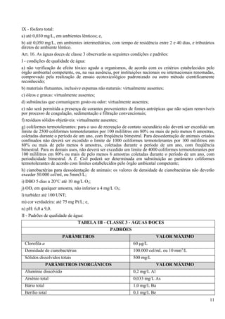 IX - fósforo total:
a) até 0,030 mg/L, em ambientes lênticos; e,
b) até 0,050 mg/L, em ambientes intermediários, com tempo de residência entre 2 e 40 dias, e tributários
diretos de ambiente lêntico.
Art. 16. As águas doces de classe 3 observarão as seguintes condições e padrões:
I - condições de qualidade de água:
a) não verificação de efeito tóxico agudo a organismos, de acordo com os critérios estabelecidos pelo
órgão ambiental competente, ou, na sua ausência, por instituições nacionais ou internacionais renomadas,
comprovado pela realização de ensaio ecotoxicológico padronizado ou outro método cientificamente
reconhecido;
b) materiais flutuantes, inclusive espumas não naturais: virtualmente ausentes;
c) óleos e graxas: virtualmente ausentes;
d) substâncias que comuniquem gosto ou odor: virtualmente ausentes;
e) não será permitida a presença de corantes provenientes de fontes antrópicas que não sejam removíveis
por processo de coagulação, sedimentação e filtração convencionais;
f) resíduos sólidos objetáveis: virtualmente ausentes;
g) coliformes termotolerantes: para o uso de recreação de contato secundário não deverá ser excedido um
limite de 2500 coliformes termotolerantes por 100 mililitros em 80% ou mais de pelo menos 6 amostras,
coletadas durante o período de um ano, com freqüência bimestral. Para dessedentação de animais criados
confinados não deverá ser excedido o limite de 1000 coliformes termotolerantes por 100 mililitros em
80% ou mais de pelo menos 6 amostras, coletadas durante o período de um ano, com freqüência
bimestral. Para os demais usos, não deverá ser excedido um limite de 4000 coliformes termotolerantes por
100 mililitros em 80% ou mais de pelo menos 6 amostras coletadas durante o período de um ano, com
periodicidade bimestral. A E. Coli poderá ser determinada em substituição ao parâmetro coliformes
termotolerantes de acordo com limites estabelecidos pelo órgão ambiental competente;
h) cianobactérias para dessedentação de animais: os valores de densidade de cianobactérias não deverão
exceder 50.000 cel/ml, ou 5mm3/L;
i) DBO 5 dias a 20°C até 10 mg/L O2;
j) OD, em qualquer amostra, não inferior a 4 mg/L O2;
l) turbidez até 100 UNT;
m) cor verdadeira: até 75 mg Pt/L; e,
n) pH: 6,0 a 9,0.
II - Padrões de qualidade de água:
                               TABELA III - CLASSE 3 - ÁGUAS DOCES
                                               PADRÕES
                       PARÂMETROS                                         VALOR MÁXIMO
 Clorofila a                                                60 μg/L
 Densidade de cianobactérias                                100.000 cel/mL ou 10 mm3/L
 Sólidos dissolvidos totais                                 500 mg/L
               PARÂMETROS INORGÂNICOS                                     VALOR MÁXIMO
 Alumínio dissolvido                                        0,2 mg/L Al
 Arsênio total                                              0,033 mg/L As
 Bário total                                                1,0 mg/L Ba
 Berílio total                                              0,1 mg/L Be
                                                                                                     11
 