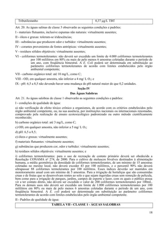 Tributilestanho                                           0,37 μg/L TBT

Art. 20. As águas salinas de classe 3 observarão as seguintes condições e padrões:
I - materiais flutuantes, inclusive espumas não naturais: virtualmente ausentes;
II - óleos e graxas: toleram-se iridescências;
III - substâncias que produzem odor e turbidez: virtualmente ausentes;
IV - corantes provenientes de fontes antrópicas: virtualmente ausentes;
V - resíduos sólidos objetáveis: virtualmente ausentes;
VI - coliformes termotolerantes: não deverá ser excedido um limite de 4.000 coliformes termotolerantes
              por 100 mililitros em 80% ou mais de pelo menos 6 amostras coletadas durante o período de
              um ano, com freqüência bimestral. A E. Coli poderá ser determinada em substituição ao
              parâmetro coliformes termotolerantes de acordo com limites estabelecidos pelo órgão
              ambiental competente;
VII - carbono orgânico total: até 10 mg/L, como C;
VIII - OD, em qualquer amostra, não inferior a 4 mg/ L O2; e
IX - pH: 6,5 a 8,5 não devendo haver uma mudança do pH natural maior do que 0,2 unidades.
                                                 Seção IV
                                            Das Águas Salobras
Art. 21. As águas salobras de classe 1 observarão as seguintes condições e padrões:
I - condições de qualidade de água:
a) não verificação de efeito tóxico crônico a organismos, de acordo com os critérios estabelecidos pelo
órgão ambiental competente, ou, na sua ausência, por instituições nacionais ou internacionais renomadas,
comprovado pela realização de ensaio ecotoxicológico padronizado ou outro método cientificamente
reconhecido;
b) carbono orgânico total: até 3 mg/L, como C;
c) OD, em qualquer amostra, não inferior a 5 mg/ L O2;
d) pH: 6,5 a 8,5;
e) óleos e graxas: virtualmente ausentes;
f) materiais flutuantes: virtualmente ausentes;
g) substâncias que produzem cor, odor e turbidez: virtualmente ausentes;
h) resíduos sólidos objetáveis: virtualmente ausentes; e
i) coliformes termotolerantes: para o uso de recreação de contato primário deverá ser obedecida a
Resolução CONAMA no 274, de 2000. Para o cultivo de moluscos bivalves destinados à alimentação
humana, a média geométrica da densidade de coliformes termotolerantes, de um mínimo de 15 amostras
coletadas no mesmo local, não deverá exceder 43 por 100 mililitros, e o percentil 90% não deverá
ultrapassar 88 coliformes termolerantes por 100 mililitros. Esses índices deverão ser mantidos em
monitoramento anual com um mínimo de 5 amostras. Para a irrigação de hortaliças que são consumidas
cruas e de frutas que se desenvolvam rentes ao solo e que sejam ingeridas cruas sem remoção de película,
bem como para a irrigação de parques, jardins, campos de esporte e lazer, com os quais o público possa
vir a ter contato direto, não deverá ser excedido o valor de 200 coliformes termotolerantes por 100mL.
Para os demais usos não deverá ser excedido um limite de 1.000 coliformes termotolerantes por 100
mililitros em 80% ou mais de pelo menos 6 amostras coletadas durante o período de um ano, com
freqüência bimestral. A E. coli poderá ser determinada em substituição ao parâmetro coliformes
termotolerantes de acordo com limites estabelecidos pelo órgão ambiental competente.
II - Padrões de qualidade de água:
                           TABELA VII - CLASSE 1 - ÁGUAS SALOBRAS

                                                                                                     18
 