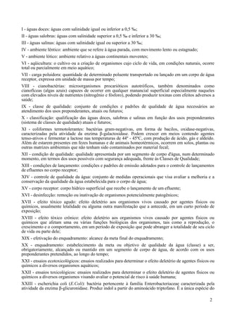 I - águas doces: águas com salinidade igual ou inferior a 0,5 ‰;
II - águas salobras: águas com salinidade superior a 0,5 ‰ e inferior a 30 ‰;
III - águas salinas: águas com salinidade igual ou superior a 30 ‰;
IV - ambiente lêntico: ambiente que se refere à água parada, com movimento lento ou estagnado;
V - ambiente lótico: ambiente relativo a águas continentais moventes;
VI - aqüicultura: o cultivo ou a criação de organismos cujo ciclo de vida, em condições naturais, ocorre
total ou parcialmente em meio aquático;
VII - carga poluidora: quantidade de determinado poluente transportado ou lançado em um corpo de água
receptor, expressa em unidade de massa por tempo;
VIII - cianobactérias: microorganismos procarióticos autotróficos, também denominados como
cianofíceas (algas azuis) capazes de ocorrer em qualquer manancial superficial especialmente naqueles
com elevados níveis de nutrientes (nitrogênio e fósforo), podendo produzir toxinas com efeitos adversos a
saúde;
IX - classe de qualidade: conjunto de condições e padrões de qualidade de água necessários ao
atendimento dos usos preponderantes, atuais ou futuros;
X - classificação: qualificação das águas doces, salobras e salinas em função dos usos preponderantes
(sistema de classes de qualidade) atuais e futuros;
XI - coliformes termotolerantes: bactérias gram-negativas, em forma de bacilos, oxidase-negativas,
caracterizadas pela atividade da enzima β-galactosidase. Podem crescer em meios contendo agentes
tenso-ativos e fermentar a lactose nas temperaturas de 44º - 45ºC, com produção de ácido, gás e aldeído.
Além de estarem presentes em fezes humanas e de animais homeotérmicos, ocorrem em solos, plantas ou
outras matrizes ambientais que não tenham sido contaminados por material fecal;
XII - condição de qualidade: qualidade apresentada por um segmento de corpo d'água, num determinado
momento, em termos dos usos possíveis com segurança adequada, frente às Classes de Qualidade;
XIII - condições de lançamento: condições e padrões de emissão adotados para o controle de lançamentos
de efluentes no corpo receptor;
XIV - controle de qualidade da água: conjunto de medidas operacionais que visa avaliar a melhoria e a
conservação da qualidade da água estabelecida para o corpo de água;
XV - corpo receptor: corpo hídrico superficial que recebe o lançamento de um efluente;
XVI - desinfecção: remoção ou inativação de organismos potencialmente patogênicos;
XVII - efeito tóxico agudo: efeito deletério aos organismos vivos causado por agentes físicos ou
químicos, usualmente letalidade ou alguma outra manifestação que a antecede, em um curto período de
exposição;
XVIII - efeito tóxico crônico: efeito deletério aos organismos vivos causado por agentes físicos ou
químicos que afetam uma ou várias funções biológicas dos organismos, tais como a reprodução, o
crescimento e o comportamento, em um período de exposição que pode abranger a totalidade de seu ciclo
de vida ou parte dele;
XIX - efetivação do enquadramento: alcance da meta final do enquadramento;
XX - enquadramento: estabelecimento da meta ou objetivo de qualidade da água (classe) a ser,
obrigatoriamente, alcançado ou mantido em um segmento de corpo de água, de acordo com os usos
preponderantes pretendidos, ao longo do tempo;
XXI - ensaios ecotoxicológicos: ensaios realizados para determinar o efeito deletério de agentes físicos ou
químicos a diversos organismos aquáticos;
XXII - ensaios toxicológicos: ensaios realizados para determinar o efeito deletério de agentes físicos ou
químicos a diversos organismos visando avaliar o potencial de risco à saúde humana;
XXIII - escherichia coli (E.Coli): bactéria pertencente à família Enterobacteriaceae caracterizada pela
atividade da enzima β-glicuronidase. Produz indol a partir do aminoácido triptofano. É a única espécie do

                                                                                                        2
 