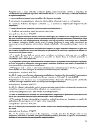 Parágrafo único. O órgão ambiental competente poderá, excepcionalmente, autorizar o lançamento de
efluente acima das condições e padrões estabelecidos no art. 34, desta Resolução, desde que observados
os seguintes requisitos:
I - comprovação de relevante interesse público, devidamente motivado;
II - atendimento ao enquadramento e às metas intermediárias e finais, progressivas e obrigatórias;
III - realização de Estudo de Impacto Ambiental-EIA, às expensas do empreendedor responsável pelo
lançamento;
IV - estabelecimento de tratamento e exigências para este lançamento; e
V - fixação de prazo máximo para o lançamento excepcional.
(Revogado pela Resolução 430/2011)
Art. 26. Os órgãos ambientais federal, estaduais e municipais, no âmbito de sua competência, deverão,
por meio de norma específica ou no licenciamento da atividade ou empreendimento, estabelecer a carga
poluidora máxima para o lançamento de substâncias passíveis de estarem presentes ou serem formadas
nos processos produtivos, listadas ou não no art. 34, desta Resolução, de modo a não comprometer as
metas progressivas obrigatórias, intermediárias e final, estabelecidas pelo enquadramento para o corpo de
água.
§ 1o No caso de empreendimento de significativo impacto, o órgão ambiental competente exigirá, nos
processos de licenciamento ou de sua renovação, a apresentação de estudo de capacidade de suporte de
carga do corpo de água receptor.
§ 2o O estudo de capacidade de suporte deve considerar, no mínimo, a diferença entre os padrões
estabelecidos pela classe e as concentrações existentes no trecho desde a montante, estimando a
concentração após a zona de mistura.
§ 3o Sob pena de nulidade da licença expedida, o empreendedor, no processo de licenciamento, informará
ao órgão ambiental as substâncias, entre aquelas previstas nesta Resolução para padrões de qualidade de
água, que poderão estar contidas no seu efluente.
§ 4o O disposto no § 1o aplica-se também às substâncias não contempladas nesta Resolução, exceto se o
empreendedor não tinha condições de saber de sua existência nos seus efluentes.
(Revogado pela Resolução 430/2011)
Art. 27. É vedado, nos efluentes, o lançamento dos Poluentes Orgânicos Persistentes-POPs mencionados
na Convenção de Estocolmo, ratificada pelo Decreto Legislativo no 204, de 7 de maio de 2004.
Parágrafo único. Nos processos onde possa ocorrer a formação de dioxinas e furanos deverá ser utilizada
a melhor tecnologia disponível para a sua redução, até a completa eliminação.
(Revogado pela Resolução 430/2011)
Art. 28. Os efluentes não poderão conferir ao corpo de água características em desacordo com as metas
obrigatórias progressivas, intermediárias e final, do seu enquadramento.
§ 1o As metas obrigatórias serão estabelecidas mediante parâmetros.
§ 2o Para os parâmetros não incluídos nas metas obrigatórias, os padrões de qualidade a serem obedecidos
são os que constam na classe na qual o corpo receptor estiver enquadrado.
§ 3o Na ausência de metas intermediárias progressivas obrigatórias, devem ser obedecidos os padrões de
qualidade da classe em que o corpo receptor estiver enquadrado.
(Revogado pela Resolução 430/2011)
Art. 29. A disposição de efluentes no solo, mesmo tratados, não poderá causar poluição ou contaminação
das águas.
(Revogado pela Resolução 430/2011)
Art. 30. No controle das condições de lançamento, é vedada, para fins de diluição antes do seu
lançamento, a mistura de efluentes com águas de melhor qualidade, tais como as águas de abastecimento,
do mar e de sistemas abertos de refrigeração sem recirculação.

                                                                                                      23
 