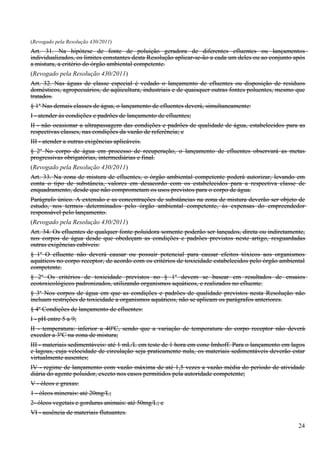 (Revogado pela Resolução 430/2011)
Art. 31. Na hipótese de fonte de poluição geradora de diferentes efluentes ou lançamentos
individualizados, os limites constantes desta Resolução aplicar-se-ão a cada um deles ou ao conjunto após
a mistura, a critério do órgão ambiental competente.
(Revogado pela Resolução 430/2011)
Art. 32. Nas águas de classe especial é vedado o lançamento de efluentes ou disposição de resíduos
domésticos, agropecuários, de aqüicultura, industriais e de quaisquer outras fontes poluentes, mesmo que
tratados.
§ 1o Nas demais classes de água, o lançamento de efluentes deverá, simultaneamente:
I - atender às condições e padrões de lançamento de efluentes;
II - não ocasionar a ultrapassagem das condições e padrões de qualidade de água, estabelecidos para as
respectivas classes, nas condições da vazão de referência; e
III - atender a outras exigências aplicáveis.
§ 2o No corpo de água em processo de recuperação, o lançamento de efluentes observará as metas
progressivas obrigatórias, intermediárias e final.
(Revogado pela Resolução 430/2011)
Art. 33. Na zona de mistura de efluentes, o órgão ambiental competente poderá autorizar, levando em
conta o tipo de substância, valores em desacordo com os estabelecidos para a respectiva classe de
enquadramento, desde que não comprometam os usos previstos para o corpo de água.
Parágrafo único. A extensão e as concentrações de substâncias na zona de mistura deverão ser objeto de
estudo, nos termos determinados pelo órgão ambiental competente, às expensas do empreendedor
responsável pelo lançamento.
(Revogado pela Resolução 430/2011)
Art. 34. Os efluentes de qualquer fonte poluidora somente poderão ser lançados, direta ou indiretamente,
nos corpos de água desde que obedeçam as condições e padrões previstos neste artigo, resguardadas
outras exigências cabíveis:
§ 1o O efluente não deverá causar ou possuir potencial para causar efeitos tóxicos aos organismos
aquáticos no corpo receptor, de acordo com os critérios de toxicidade estabelecidos pelo órgão ambiental
competente.
§ 2o Os critérios de toxicidade previstos no § 1o devem se basear em resultados de ensaios
ecotoxicológicos padronizados, utilizando organismos aquáticos, e realizados no efluente.
§ 3o Nos corpos de água em que as condições e padrões de qualidade previstos nesta Resolução não
incluam restrições de toxicidade a organismos aquáticos, não se aplicam os parágrafos anteriores.
§ 4o Condições de lançamento de efluentes:
I - pH entre 5 a 9;
II - temperatura: inferior a 40ºC, sendo que a variação de temperatura do corpo receptor não deverá
exceder a 3ºC na zona de mistura;
III - materiais sedimentáveis: até 1 mL/L em teste de 1 hora em cone Imhoff. Para o lançamento em lagos
e lagoas, cuja velocidade de circulação seja praticamente nula, os materiais sedimentáveis deverão estar
virtualmente ausentes;
IV - regime de lançamento com vazão máxima de até 1,5 vezes a vazão média do período de atividade
diária do agente poluidor, exceto nos casos permitidos pela autoridade competente;
V - óleos e graxas:
1 - óleos minerais: até 20mg/L;
2- óleos vegetais e gorduras animais: até 50mg/L; e
VI - ausência de materiais flutuantes.

                                                                                                      24
 