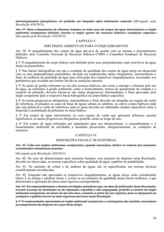 microorganismos patogênicos, só poderão ser lançados após tratamento especial. (Revogado pela
Resolução 430/2011)
Art. 37. Para o lançamento de efluentes tratados no leito seco de corpos de água intermitentes, o órgão
ambiental competente definirá, ouvido o órgão gestor de recursos hídricos, condições especiais.
(Revogado pela Resolução 430/2011)
                                                CAPÍTULO V
                       DIRETRIZES AMBIENTAIS PARA O ENQUADRAMENTO
Art. 38. O enquadramento dos corpos de água dar-se-á de acordo com as normas e procedimentos
definidos pelo Conselho Nacional de Recursos Hídricos-CNRH e Conselhos Estaduais de Recursos
Hídricos.
§ 1o O enquadramento do corpo hídrico será definido pelos usos preponderantes mais restritivos da água,
atuais ou pretendidos.
§ 2o Nas bacias hidrográficas em que a condição de qualidade dos corpos de água esteja em desacordo
com os usos preponderantes pretendidos, deverão ser estabelecidas metas obrigatórias, intermediárias e
final, de melhoria da qualidade da água para efetivação dos respectivos enquadramentos, excetuados nos
parâmetros que excedam aos limites devido às condições naturais.
§ 3o As ações de gestão referentes ao uso dos recursos hídricos, tais como a outorga e cobrança pelo uso
da água, ou referentes à gestão ambiental, como o licenciamento, termos de ajustamento de conduta e o
controle da poluição, deverão basear-se nas metas progressivas intermediárias e final aprovadas pelo
órgão competente para a respectiva bacia hidrográfica ou corpo hídrico específico.
§ 4o As metas progressivas obrigatórias, intermediárias e final, deverão ser atingidas em regime de vazão
de referência, excetuados os casos de baías de águas salinas ou salobras, ou outros corpos hídricos onde
não seja aplicável a vazão de referência, para os quais deverão ser elaborados estudos específicos sobre a
dispersão e assimilação de poluentes no meio hídrico.
§ 5o Em corpos de água intermitentes ou com regime de vazão que apresente diferença sazonal
significativa, as metas progressivas obrigatórias poderão variar ao longo do ano.
§ 6o Em corpos de água utilizados por populações para seu abastecimento, o enquadramento e o
licenciamento ambiental de atividades a montante preservarão, obrigatoriamente, as condições de
consumo.
                                               CAPÍTULO VI
                                DISPOSIÇÕES FINAIS E TRANSITÓRIAS
Art. 39. Cabe aos órgãos ambientais competentes, quando necessário, definir os valores dos poluentes
considerados virtualmente ausentes.
(Revogado pela Resolução 430/2011)
Art. 40. No caso de abastecimento para consumo humano, sem prejuízo do disposto nesta Resolução,
deverão ser observadas, as normas específicas sobre qualidade da água e padrões de potabilidade.
Art. 41. Os métodos de coleta e de análises de águas são os especificados em normas técnicas
cientificamente reconhecidas.
Art. 42. Enquanto não aprovados os respectivos enquadramentos, as águas doces serão consideradas
classe 2, as salinas e salobras classe 1, exceto se as condições de qualidade atuais forem melhores, o que
determinará a aplicação da classe mais rigorosa correspondente.
Art. 43. Os empreendimentos e demais atividades poluidoras que, na data da publicação desta Resolução,
tiverem Licença de Instalação ou de Operação, expedida e não impugnada, poderão a critério do órgão
ambiental competente, ter prazo de até três anos, contados a partir de sua vigência, para se adequarem às
condições e padrões novos ou mais rigorosos previstos nesta Resolução.
§ 1o O empreendedor apresentará ao órgão ambiental competente o cronograma das medidas necessárias
ao cumprimento do disposto no caput deste artigo.



                                                                                                       26
 