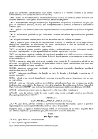 grupo dos coliformes termotolerantes cujo habitat exclusivo é o intestino humano e de animais
homeotérmicos, onde ocorre em densidades elevadas;
XXIV - metas: é o desdobramento do objeto em realizações físicas e atividades de gestão, de acordo com
unidades de medida e cronograma preestabelecidos, de caráter obrigatório;
XXV - monitoramento: medição ou verificação de parâmetros de qualidade e quantidade de água, que
pode ser contínua ou periódica, utilizada para acompanhamento da condição e controle da qualidade do
corpo de água;
XXVI - padrão: valor limite adotado como requisito normativo de um parâmetro de qualidade de água ou
efluente;
XXVII - parâmetro de qualidade da água: substancias ou outros indicadores representativos da qualidade
da água;
XXVIII - pesca amadora: exploração de recursos pesqueiros com fins de lazer ou desporto;
XXIX - programa para efetivação do enquadramento: conjunto de medidas ou ações progressivas e
obrigatórias, necessárias ao atendimento das metas intermediárias e final de qualidade de água
estabelecidas para o enquadramento do corpo hídrico;
XXX - recreação de contato primário: contato direto e prolongado com a água (tais como natação,
mergulho, esqui-aquático) na qual a possibilidade do banhista ingerir água é elevada;
XXXI - recreação de contato secundário: refere-se àquela associada a atividades em que o contato com a
água é esporádico ou acidental e a possibilidade de ingerir água é pequena, como na pesca e na navegação
(tais como iatismo);
XXXII - tratamento avançado: técnicas de remoção e/ou inativação de constituintes refratários aos
processos convencionais de tratamento, os quais podem conferir à água características, tais como: cor,
odor, sabor, atividade tóxica ou patogênica;
XXXIII - tratamento convencional: clarificação com utilização de coagulação e floculação, seguida de
desinfecção e correção de pH;
XXXIV - tratamento simplificado: clarificação por meio de filtração e desinfecção e correção de pH
quando necessário;
XXXV - tributário (ou curso de água afluente): corpo de água que flui para um rio maior ou para um lago
ou reservatório;
XXXVI - vazão de referência: vazão do corpo hídrico utilizada como base para o processo de gestão,
tendo em vista o uso múltiplo das águas e a necessária articulação das instâncias do Sistema Nacional de
Meio Ambiente-SISNAMA e do Sistema Nacional de Gerenciamento de Recursos Hídricos-SINGRH;
XXXVII - virtualmente ausentes: que não é perceptível pela visão, olfato ou paladar; e
XXXVIII - zona de mistura: região do corpo receptor onde ocorre a diluição inicial de um efluente.
(Revogado pela Resolução 430/2011)
                                              CAPÍTULO II
                             DA CLASSIFICAÇÃO DOS CORPOS DE ÁGUA
      o
Art.3 As águas doces, salobras e salinas do Território Nacional são classificadas, segundo a qualidade
requerida para os seus usos preponderantes, em treze classes de qualidade.
Parágrafo único. As águas de melhor qualidade podem ser aproveitadas em uso menos exigente, desde
que este não prejudique a qualidade da água, atendidos outros requisitos pertinentes.
                                                  Seção I
                                             Das Águas Doces
       o
Art. 4 As águas doces são classificadas em:
I - classe especial: águas destinadas:
a) ao abastecimento para consumo humano, com desinfecção;

                                                                                                     3
 