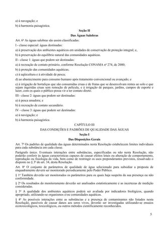 a) à navegação; e
b) à harmonia paisagística.
                                                  Seção II
                                            Das Águas Salobras
       o
Art. 6 As águas salobras são assim classificadas:
I - classe especial: águas destinadas:
a) à preservação dos ambientes aquáticos em unidades de conservação de proteção integral; e,
b) à preservação do equilíbrio natural das comunidades aquáticas.
II - classe 1: águas que podem ser destinadas:
a) à recreação de contato primário, conforme Resolução CONAMA no 274, de 2000;
b) à proteção das comunidades aquáticas;
c) à aqüicultura e à atividade de pesca;
d) ao abastecimento para consumo humano após tratamento convencional ou avançado; e
e) à irrigação de hortaliças que são consumidas cruas e de frutas que se desenvolvam rentes ao solo e que
sejam ingeridas cruas sem remoção de película, e à irrigação de parques, jardins, campos de esporte e
lazer, com os quais o público possa vir a ter contato direto.
III - classe 2: águas que podem ser destinadas:
a) à pesca amadora; e
b) à recreação de contato secundário.
IV - classe 3: águas que podem ser destinadas:
a) à navegação; e
b) à harmonia paisagística.
                                               CAPÍTULO III
                     DAS CONDIÇÕES E PADRÕES DE QUALIDADE DAS ÁGUAS
                                                   Seção I
                                          Das Disposições Gerais
       o
Art. 7 Os padrões de qualidade das águas determinados nesta Resolução estabelecem limites individuais
para cada substância em cada classe.
Parágrafo único. Eventuais interações entre substâncias, especificadas ou não nesta Resolução, não
poderão conferir às águas características capazes de causar efeitos letais ou alteração de comportamento,
reprodução ou fisiologia da vida, bem como de restringir os usos preponderantes previstos, ressalvado o
disposto no § 3o do art. 34, desta Resolução.
Art. 8o O conjunto de parâmetros de qualidade de água selecionado para subsidiar a proposta de
enquadramento deverá ser monitorado periodicamente pelo Poder Público.
§ 1o Também deverão ser monitorados os parâmetros para os quais haja suspeita da sua presença ou não
conformidade.
§ 2o Os resultados do monitoramento deverão ser analisados estatisticamente e as incertezas de medição
consideradas.
§ 3o A qualidade dos ambientes aquáticos poderá ser avaliada por indicadores biológicos, quando
apropriado, utilizando-se organismos e/ou comunidades aquáticas.
§ 4o As possíveis interações entre as substâncias e a presença de contaminantes não listados nesta
Resolução, passíveis de causar danos aos seres vivos, deverão ser investigadas utilizando-se ensaios
ecotoxicológicos, toxicológicos, ou outros métodos cientificamente reconhecidos.

                                                                                                      5
 